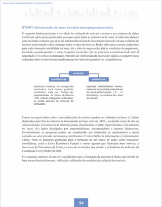Imposto sobre a Propriedade Predial e Territorial Urbana (IPTU)
ETAPA3: Estruturação de banco de dados sobre preços praticados
É requisito fundamental para a atividade de avaliação de imóveis o acesso a um conjunto de dados
confiáveis sobre preços praticados para que sejam feitas as estimativas de valor. A coleta dos dados é
uma atividade contínua, que deve ser estruturada em função das características do estoque existente de
imóveis na jurisdição e deve abranger todos os tipos de imóveis. Dados relevantes a serem conhecidos
para cada transação imobiliária incluem: (i) a data da negociação; (ii) as condições de pagamento,
incluindo, quando possível, o nome das partes envolvidas; (iii) as principais características do imóvel
negociado; (iv) o preço da transação. Para fins de viabilização da análise dos dados, as características
coletadassobreos imóveissão transformadasemvariáveisquantitativasou qualitativas.
expressa características mensu-
ráveis de forma direta podendo ser
de natureza discreta (ex. 1, 2, ..., nº
dormitórios) ou contínua (ex. área
do imóvel).
expressa classes ou categorias
nominais, tais como: padrão
construtivo, vista, etc. Podem ser
representadas da forma dicotômica
(1/0), ordinal (categorias ordenadas)
ou ainda através de sistema de
pontuação.
Fontes nas quais dados sobre comercializações de imóveis podem ser coletados incluem: (i) dados
declarados para fins do imposto de transmissão de bens imóveis (ITBI), excluindo casos de sub ou
superavaliação; (ii) anúncios da internet, jornais classificados, revistas especializadas; (iii) anúncios
no local; (iv) dados divulgados por empreendedores, incorporadores e agentes financeiros.
Eventualmente, as pesquisas podem ser completadas por intermédio de questionários a serem
enviados ao setor privado ou mesmo a contribuintes. O intercâmbio de informações é extremamente
válido. Entre os parceiros potenciais para a formação de um banco de dados sobre transações
imobiliárias, estão a Caixa Econômica Federal e outros agentes que financiam bens imóveis, a
Secretaria do Patrimônio da União, as áreas de avaliações dos estados e o Sindicato da Indústria da
ConstruçãoCivil(SINDUSCON).
Os seguintes aspectos devem ser considerados para a formação da amostra de dados que servirá de
baseparao desenvolvimento,validaçãoecalibraçãodos modelosdeavaliaçãodos imóveis.
variáveis
quantitativas qualitativas
94
 