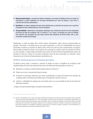 Caderno Técnico de Regulamentação e Implementação
95
Idealmente, a coleta de dados deve incluir apenas informações sobre imóveis transacionados no
período. Entretanto, o limitado acesso aos preços praticados e a falta de confiabilidade nos preços
declarados resultam na inclusão de dados sobre ofertas de imóveis para complementar a pesquisa.
Outros dados coletados incluem: custo unitário de construção no estado; variáveis censitárias, incluin-
do, por exemplo, a renda média por família para menor divisão territorial disponibilizada; preços de
locação de imóveis; índices de correção monetária; taxas de juros praticadas no mercado; custos
financeirosenvolvidosemfinanciamentosimobiliários;etc.
ETAPA4:Análise preliminar e verificação dos dados
O objetivo desta etapa é examinar a amostra de dados no qual os trabalhos de avaliação serão
fundamentados.Por meiodeestatísticadescritivaedediferentestiposdegráficos,busca-se:
Identificarecorrigir,ou aindaeliminardadosatípicos('outliers');
Propor ou revisaro zoneamentofiscalexistente;
Formular as principais hipóteses que serão consideradas no desenvolvimento dos modelos de
avaliaçãosobre os atributosqueinfluenciamaformaçãodovalordos imóveis;
Avaliar a viabilidade de emprego de um modelo único ou a necessidade de desenvolvimento de
diferentesmodelos.
Aseguir,sãoapresentadosalgunsexemplosdestasanálises:
25 Outliers são definidos como valores extremos resultantes de influências incomuns que não têm qualquer efeito na grande
maioria das observações (Birchet at al., 1991), que podem resultar de erros em reportar ou transcrever observações, ou
mesmo de aspectos específicos da observação em questão, como a inclusão de transações envolvendo relativos ou ainda
transações que ocorreram sob situações especiais. Sua verificação e posterior exclusão é relevante na medida em que
incorretas conclusões nos trabalhos avaliatórios podem advir de confiar na análise estatística, desconsiderando-se a
motivaçãodaspartesnastransações(AppraisalInstitute,1992).
Representatividade: a amostra de dados coletada no mercado imobiliário deve ser capaz de
representar o perfil imobiliário do município identificado por meio da Etapa 2, que inclui o
universo de imóveis cadastrados.
Equilíbrio: os dados coletados devem estar distribuídos no território de acordo com o perfil de
ocupação do solo, identificado por meio do cadastro.
Temporalidade: idealmente, transações utilizadas como referência devem ter sido realizadas
próximas da data da avaliação, até, no máximo, 2 ou 3 anos. Correções por meio da inflação
são cabíveis nas situações em que estes valores são utilizados de forma direta, isto é, sem
considerar a data da transação.
25
 