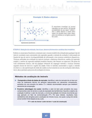 Caderno Técnico de Regulamentação e Implementação
97
Exemplo 3: Dados atípicos
É importante investigar os pontos
marcados em azul escuro. Há grande
probabilidade de que sejam outliers,
isto é, dados atípicos a serem elimi-
nados da amostra para evitar distor-
ções nas análises ou corrigidos quando
for o caso.
R$/m²
Apartamentos semelhantes
ETAPA5: Seleção do método, técnicas, desenvolvimento e análise dos modelos
Embora os municípios brasileiros costumem usar o mesmo modelo de avaliação para qualquer tipo de
imóvel, resultados mais consistentes são esperados quando o método de avaliação é selecionado em
função do tipo de imóvel, da disponibilidade de informação e dos recursos estatísticos disponíveis.
Técnicas utilizadas em avaliação de imóveis incluem: estatísticas descritivas, análise de regressão
simples, e análise de regressão múltipla (modelos lineares, não lineares ou espaciais). Do ponto de
vista estritamente técnico, não há qualquer obstáculo de empregar métodos e técnicas distintas
segundo classes de imóveis e regiões da cidade. Entre os métodos enumerados a seguir, o método
involutivo e o da capitalização da renda são usados exclusivamente no caso de avaliações individuais,
istoé,nãoseprestamaprocessos deavaliaçãoemmassa.
Comparativo direto de dados de mercado: identifica o valor de mercado de um bem por
meio do tratamento técnico de atributos selecionados em elementos comparáveis,
extraídos de uma amostra de dados. É o método recomendado sempre que existirem
elementos de comparação.
Evolutivo (abordagem de custo): identifica o valor do bem pelo somatório dos seus
componentes (valor do terreno e custo de reposição das benfeitorias). Quando o objetivo da
avaliação é estimar o valor de mercado, a norma de avaliação de imóveis recomenda que
seja aplicado um fator de comercialização (FT). Por esse método, resultados mais
satisfatórios são atingidos para a avaliação de imóveis novos, nos quais o preço de venda
ainda mantém forte relação ao seu custo.
FT = valor do imóvel / (valor da terra + custo da construção)
Métodos de avaliação de imóveis
 
