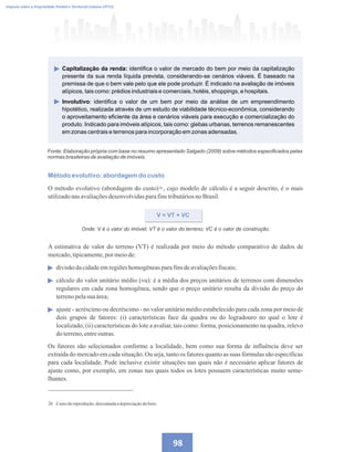Imposto sobre a Propriedade Predial e Territorial Urbana (IPTU)
98
Fonte: Elaboração própria com base no resumo apresentado Salgado (2009) sobre métodos especificados pelas
normas brasileiras de avaliação de imóveis.
Capitalização da renda: identifica o valor de mercado do bem por meio da capitalização
presente da sua renda líquida prevista, considerando-se cenários viáveis. É baseado na
premissa de que o bem vale pelo que ele pode produzir. É indicado na avaliação de imóveis
atípicos, tais como: prédios industriais e comerciais, hotéis, shoppings, e hospitais.
Involutivo: identifica o valor de um bem por meio da análise de um empreendimento
hipotético, realizada através de um estudo de viabilidade técnico-econômica, considerando
o aproveitamento eficiente da área e cenários viáveis para execução e comercialização do
produto. Indicado para imóveis atípicos, tais como: glebas urbanas, terrenos remanescentes
em zonas centrais e terrenos para incorporação em zonas adensadas.
26 Custodereprodução,descontadaadepreciaçãodobem.
Método evolutivo: abordagem do custo
O método evolutivo (abordagem do custo) , cujo modelo de cálculo é a seguir descrito, é o mais
utilizadonasavaliaçõesdesenvolvidasparafinstributáriosnoBrasil.
V = VT + VC
Onde: V é o valor do imóvel; VT é o valor do terreno; VC é o valor de construção.
A estimativa de valor do terreno (VT) é realizada por meio do método comparativo de dados de
mercado,tipicamente,por meiode:
divisãodacidadeemregiõeshomogêneasparafinsdeavaliaçõesfiscais;
cálculo do valor unitário médio (vu): é a média dos preços unitários de terrenos com dimensões
regulares em cada zona homogênea, sendo que o preço unitário resulta da divisão do preço do
terrenopelasuaárea;
ajuste - acréscimo ou decréscimo - no valor unitário médio estabelecido para cada zona por meio de
dois grupos de fatores: (i) características face da quadra ou do logradouro no qual o lote é
localizado; (ii) características do lote a avaliar, tais como: forma, posicionamento na quadra, relevo
do terreno,entreoutras.
26
Os fatores são selecionados conforme a localidade, bem como sua forma de influência deve ser
extraída do mercado em cada situação. Ou seja, tanto os fatores quanto as suas fórmulas são específicas
para cada localidade. Pode inclusive existir situações nas quais não é necessário aplicar fatores de
ajuste como, por exemplo, em zonas nas quais todos os lotes possuem características muito seme-
lhantes.
 