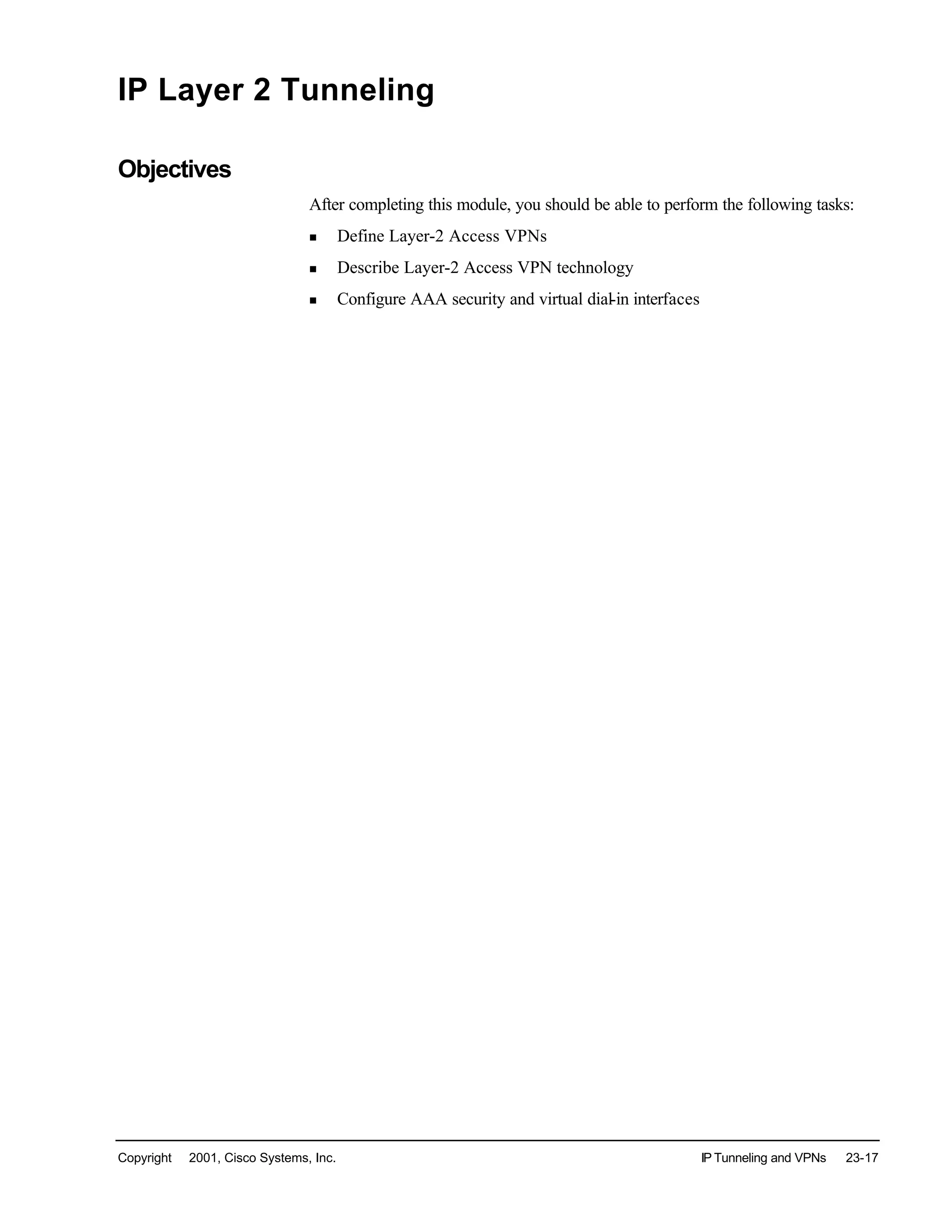 Copyright © 2001, Cisco Systems, Inc. IP Tunneling and VPNs 23-17
IP Layer 2 Tunneling
Objectives
After completing this module, you should be able to perform the following tasks:
n Define Layer-2 Access VPNs
n Describe Layer-2 Access VPN technology
n Configure AAA security and virtual dial-in interfaces
 