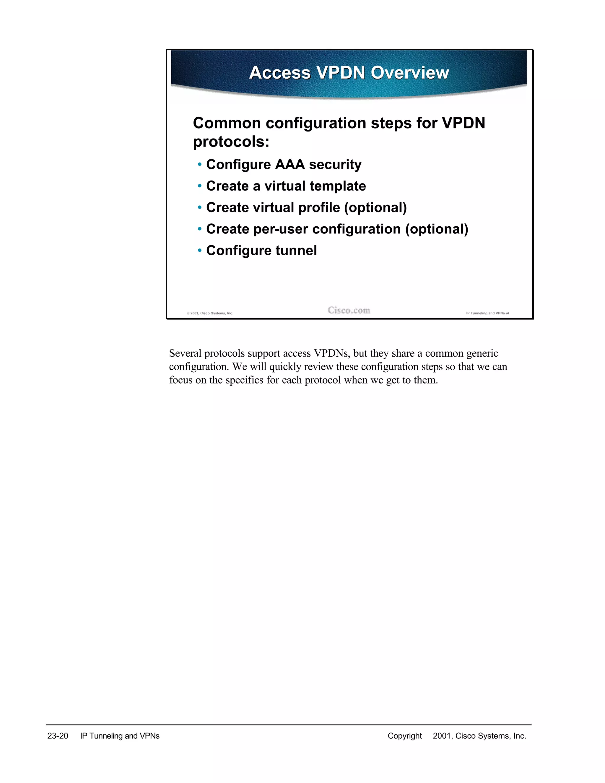 23-20 IP Tunneling and VPNs Copyright © 2001, Cisco Systems, Inc.
© 2001, Cisco Systems, Inc. IP Tunneling and VPNs-24
Access VPDN OverviewAccess VPDN Overview
Common configuration steps for VPDN
protocols:
• Configure AAA security
• Create a virtual template
• Create virtual profile (optional)
• Create per-user configuration (optional)
• Configure tunnel
Several protocols support access VPDNs, but they share a common generic
configuration. We will quickly review these configuration steps so that we can
focus on the specifics for each protocol when we get to them.
 