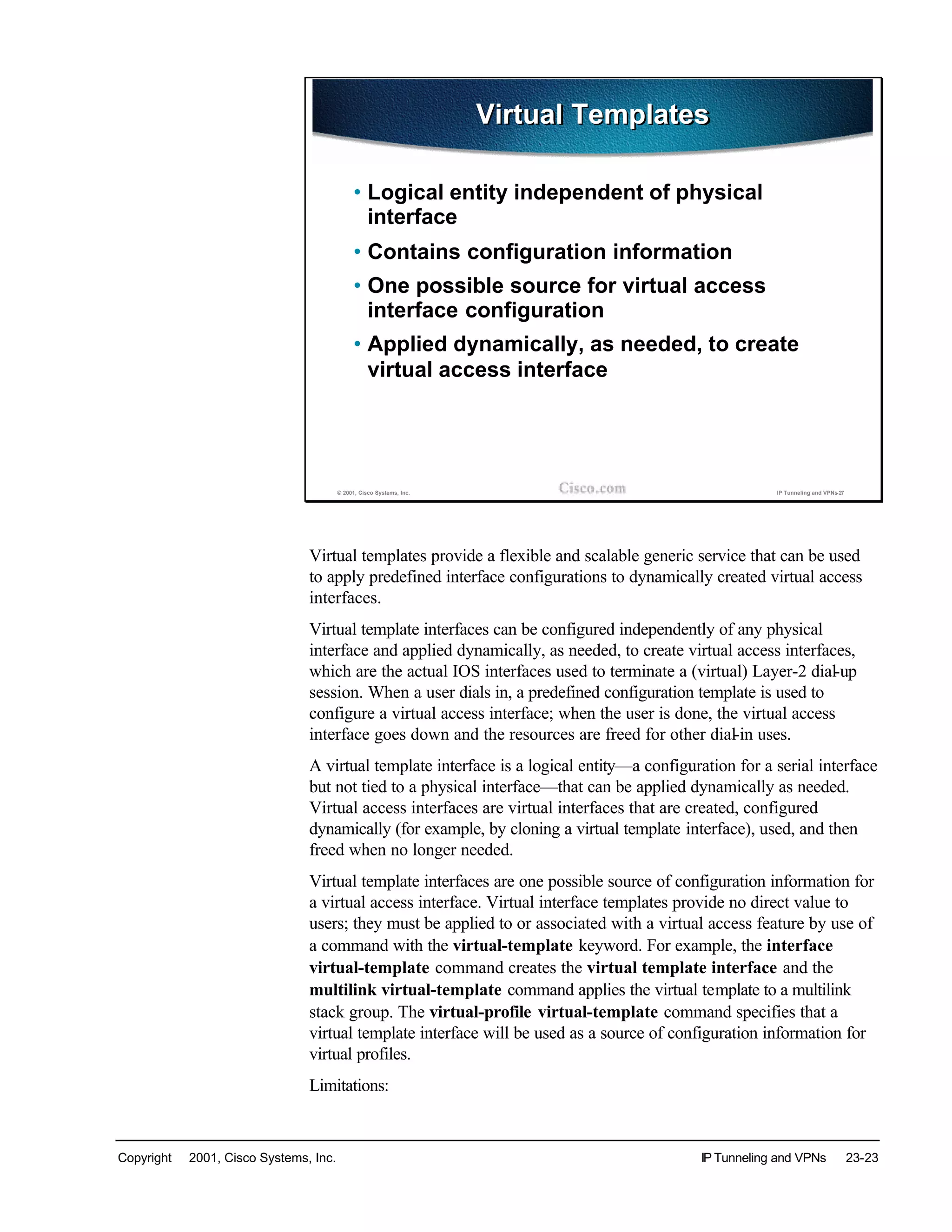 Copyright © 2001, Cisco Systems, Inc. IP Tunneling and VPNs 23-23
© 2001, Cisco Systems, Inc. IP Tunneling and VPNs-27
Virtual TemplatesVirtual Templates
• Logical entity independent of physical
interface
• Contains configuration information
• One possible source for virtual access
interface configuration
• Applied dynamically, as needed, to create
virtual access interface
Virtual templates provide a flexible and scalable generic service that can be used
to apply predefined interface configurations to dynamically created virtual access
interfaces.
Virtual template interfaces can be configured independently of any physical
interface and applied dynamically, as needed, to create virtual access interfaces,
which are the actual IOS interfaces used to terminate a (virtual) Layer-2 dial-up
session. When a user dials in, a predefined configuration template is used to
configure a virtual access interface; when the user is done, the virtual access
interface goes down and the resources are freed for other dial-in uses.
A virtual template interface is a logical entity—a configuration for a serial interface
but not tied to a physical interface—that can be applied dynamically as needed.
Virtual access interfaces are virtual interfaces that are created, configured
dynamically (for example, by cloning a virtual template interface), used, and then
freed when no longer needed.
Virtual template interfaces are one possible source of configuration information for
a virtual access interface. Virtual interface templates provide no direct value to
users; they must be applied to or associated with a virtual access feature by use of
a command with the virtual-template keyword. For example, the interface
virtual-template command creates the virtual template interface and the
multilink virtual-template command applies the virtual template to a multilink
stack group. The virtual-profile virtual-template command specifies that a
virtual template interface will be used as a source of configuration information for
virtual profiles.
Limitations:
 
