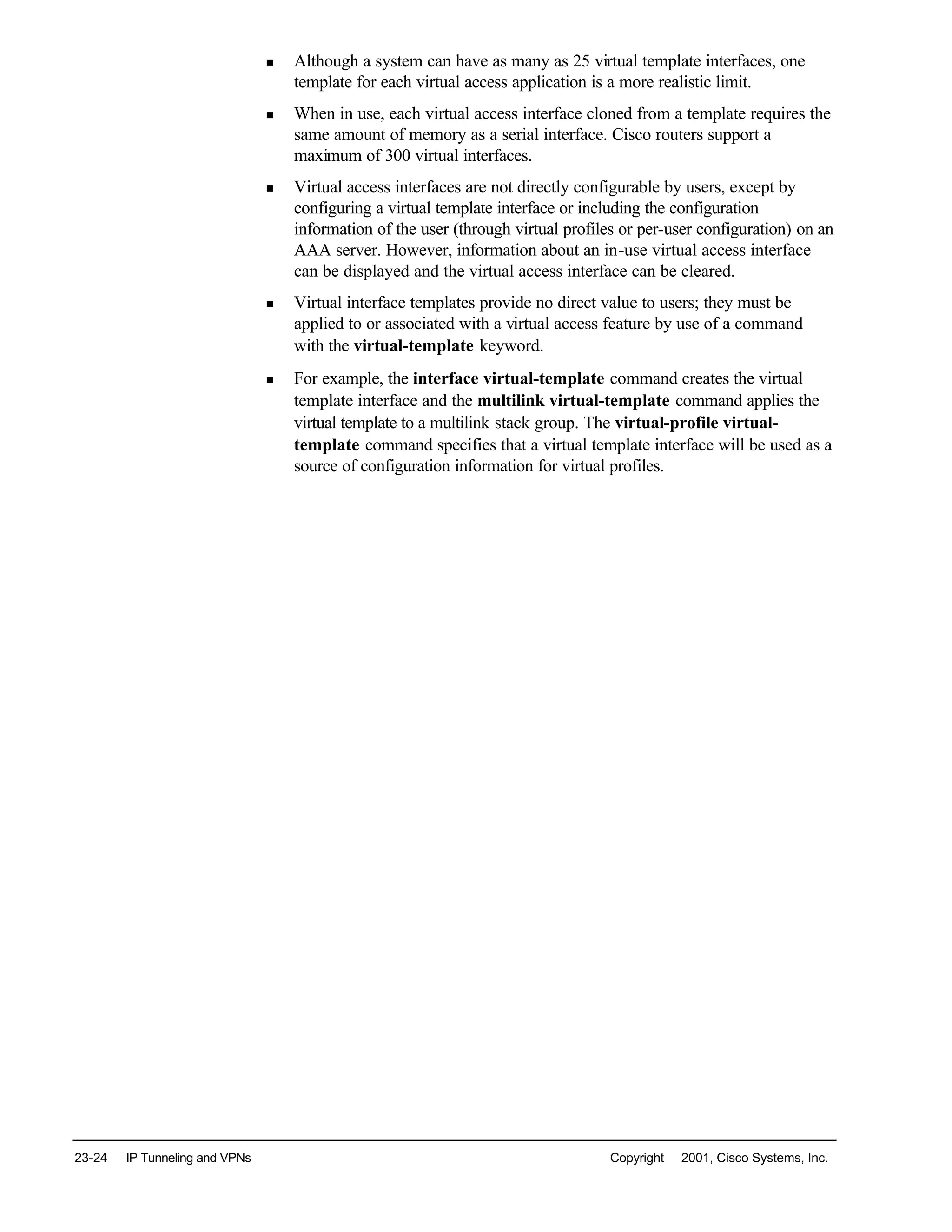 23-24 IP Tunneling and VPNs Copyright © 2001, Cisco Systems, Inc.
n Although a system can have as many as 25 virtual template interfaces, one
template for each virtual access application is a more realistic limit.
n When in use, each virtual access interface cloned from a template requires the
same amount of memory as a serial interface. Cisco routers support a
maximum of 300 virtual interfaces.
n Virtual access interfaces are not directly configurable by users, except by
configuring a virtual template interface or including the configuration
information of the user (through virtual profiles or per-user configuration) on an
AAA server. However, information about an in-use virtual access interface
can be displayed and the virtual access interface can be cleared.
n Virtual interface templates provide no direct value to users; they must be
applied to or associated with a virtual access feature by use of a command
with the virtual-template keyword.
n For example, the interface virtual-template command creates the virtual
template interface and the multilink virtual-template command applies the
virtual template to a multilink stack group. The virtual-profile virtual-
template command specifies that a virtual template interface will be used as a
source of configuration information for virtual profiles.
 