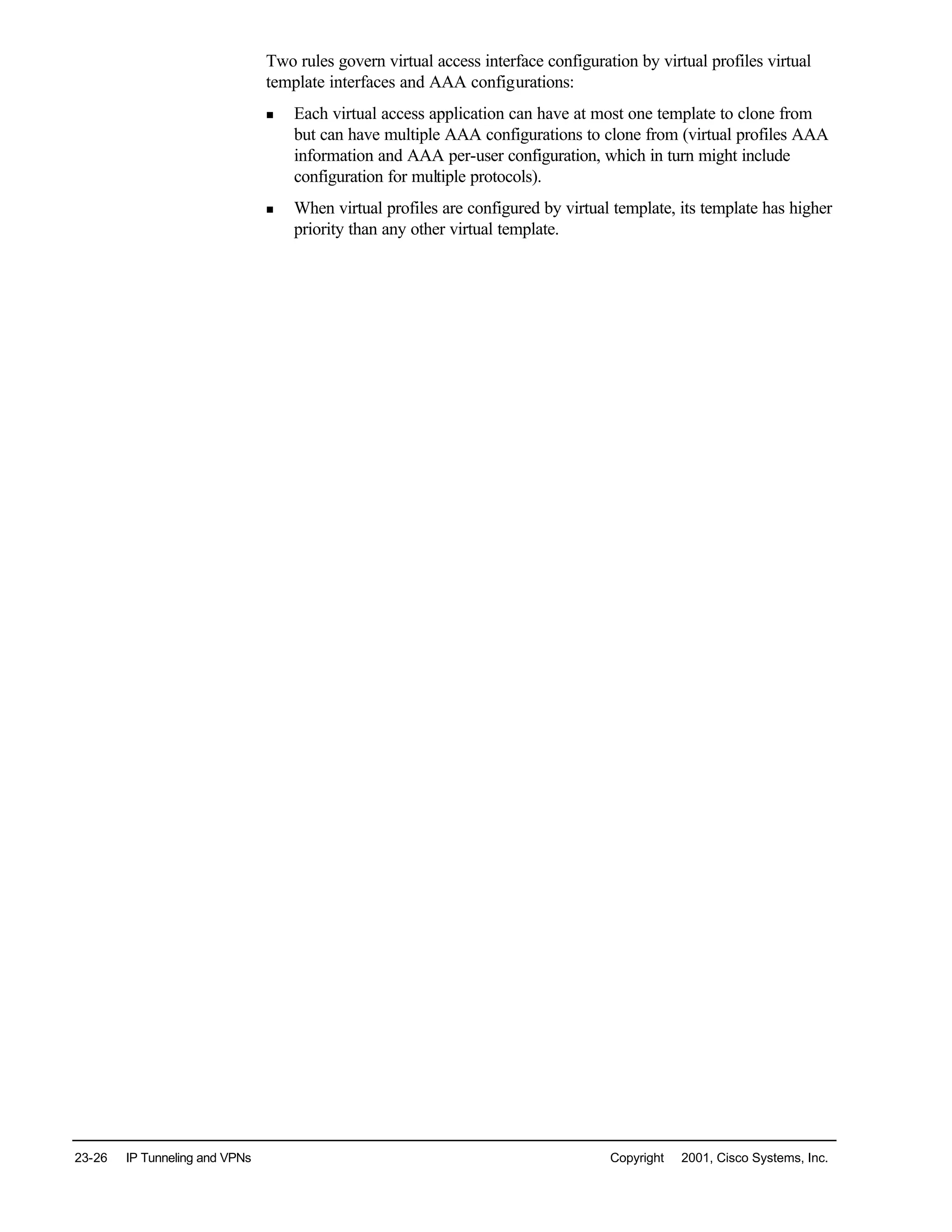 23-26 IP Tunneling and VPNs Copyright © 2001, Cisco Systems, Inc.
Two rules govern virtual access interface configuration by virtual profiles virtual
template interfaces and AAA configurations:
n Each virtual access application can have at most one template to clone from
but can have multiple AAA configurations to clone from (virtual profiles AAA
information and AAA per-user configuration, which in turn might include
configuration for multiple protocols).
n When virtual profiles are configured by virtual template, its template has higher
priority than any other virtual template.
 
