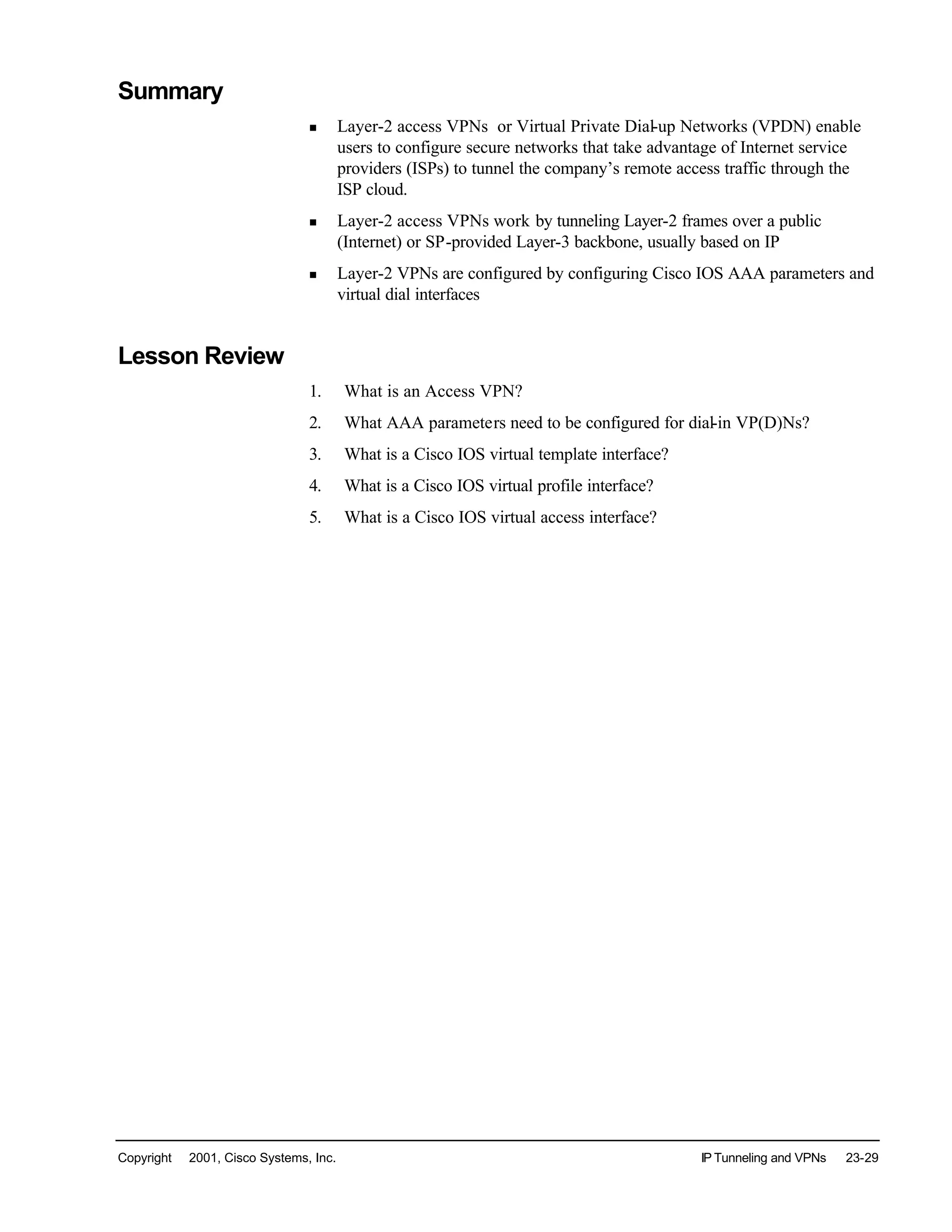 Copyright © 2001, Cisco Systems, Inc. IP Tunneling and VPNs 23-29
Summary
n Layer-2 access VPNs or Virtual Private Dial-up Networks (VPDN) enable
users to configure secure networks that take advantage of Internet service
providers (ISPs) to tunnel the company’s remote access traffic through the
ISP cloud.
n Layer-2 access VPNs work by tunneling Layer-2 frames over a public
(Internet) or SP-provided Layer-3 backbone, usually based on IP
n Layer-2 VPNs are configured by configuring Cisco IOS AAA parameters and
virtual dial interfaces
Lesson Review
1. What is an Access VPN?
2. What AAA parameters need to be configured for dial-in VP(D)Ns?
3. What is a Cisco IOS virtual template interface?
4. What is a Cisco IOS virtual profile interface?
5. What is a Cisco IOS virtual access interface?
 