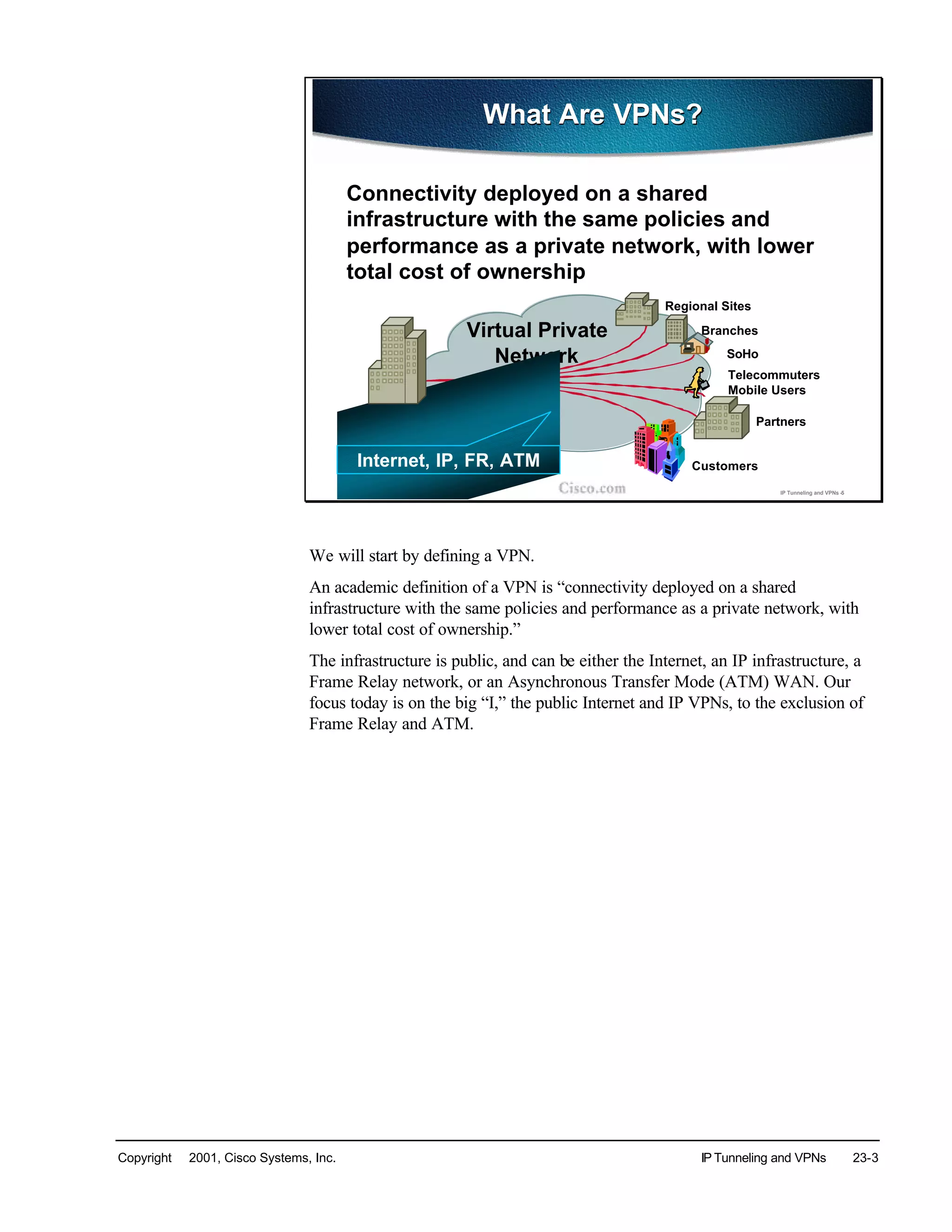 Copyright © 2001, Cisco Systems, Inc. IP Tunneling and VPNs 23-3
© 2001, Cisco Systems, Inc. IP Tunneling and VPNs -5
Central /HQ
Regional Sites
Branches
SoHo
Telecommuters
Mobile Users
Virtual Private
Network
Partners
CustomersInternet, IP, FR, ATM
What Are VPNs?What Are VPNs?
Connectivity deployed on a shared
infrastructure with the same policies and
performance as a private network, with lower
total cost of ownership
We will start by defining a VPN.
An academic definition of a VPN is “connectivity deployed on a shared
infrastructure with the same policies and performance as a private network, with
lower total cost of ownership.”
The infrastructure is public, and can be either the Internet, an IP infrastructure, a
Frame Relay network, or an Asynchronous Transfer Mode (ATM) WAN. Our
focus today is on the big “I,” the public Internet and IP VPNs, to the exclusion of
Frame Relay and ATM.
 