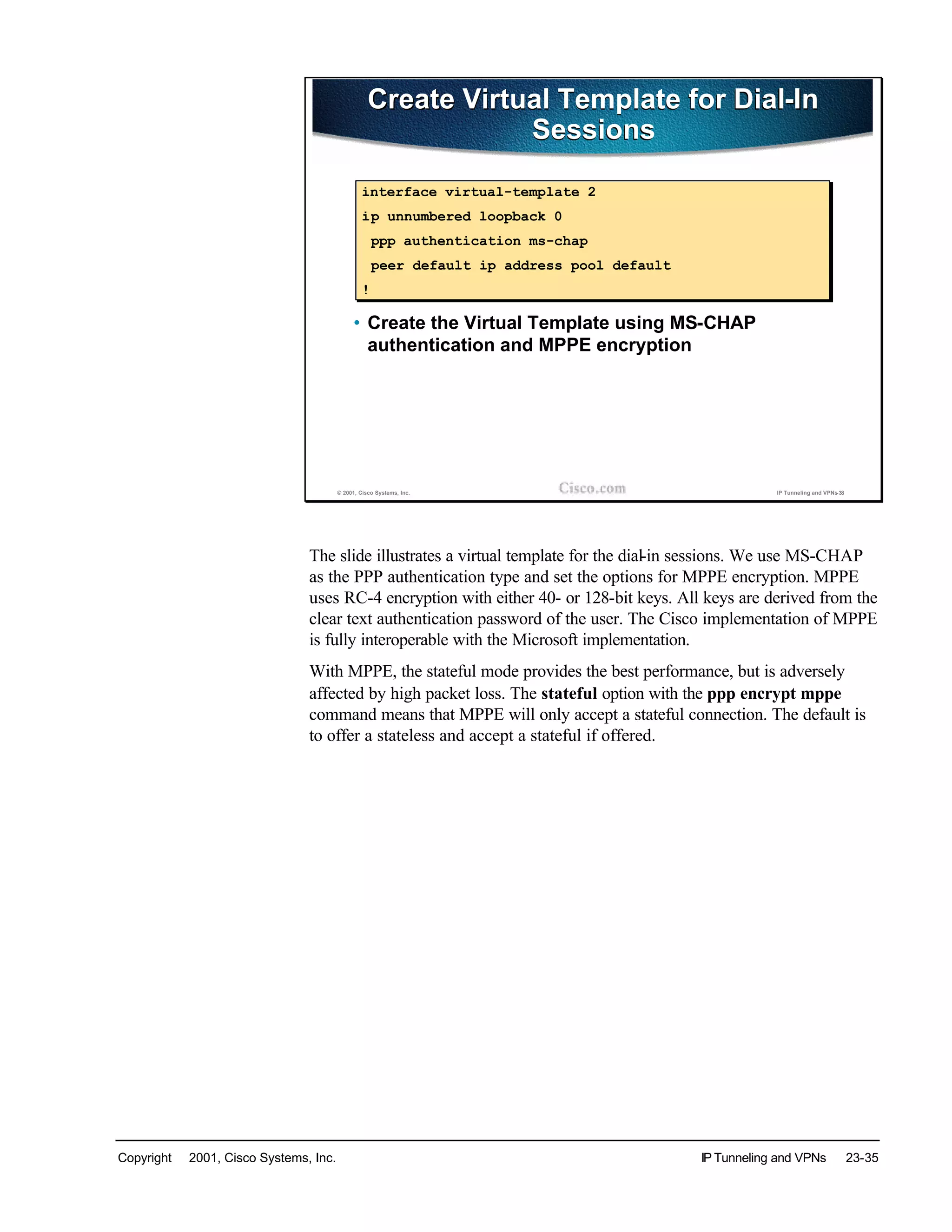 Copyright © 2001, Cisco Systems, Inc. IP Tunneling and VPNs 23-35
© 2001, Cisco Systems, Inc. IP Tunneling and VPNs-38
Create Virtual Template for Dial-In
Sessions
Create Virtual Template for Dial-In
Sessions
• Create the Virtual Template using MS-CHAP
authentication and MPPE encryption
interface virtual-template 2
ip unnumbered loopback 0
ppp authentication ms-chap
peer default ip address pool default
!
The slide illustrates a virtual template for the dial-in sessions. We use MS-CHAP
as the PPP authentication type and set the options for MPPE encryption. MPPE
uses RC-4 encryption with either 40- or 128-bit keys. All keys are derived from the
clear text authentication password of the user. The Cisco implementation of MPPE
is fully interoperable with the Microsoft implementation.
With MPPE, the stateful mode provides the best performance, but is adversely
affected by high packet loss. The stateful option with the ppp encrypt mppe
command means that MPPE will only accept a stateful connection. The default is
to offer a stateless and accept a stateful if offered.
 