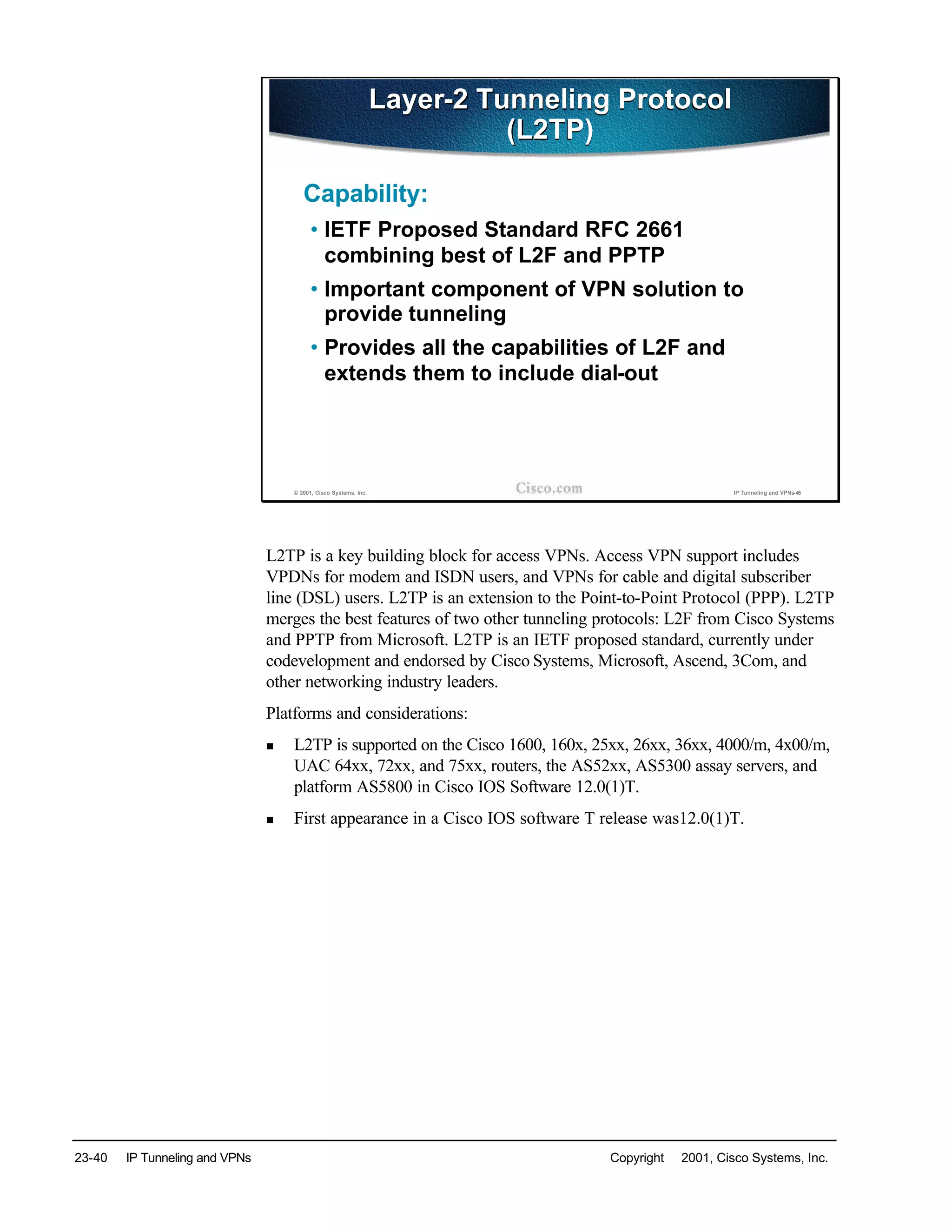 23-40 IP Tunneling and VPNs Copyright © 2001, Cisco Systems, Inc.
© 2001, Cisco Systems, Inc. IP Tunneling and VPNs-45
Layer-2 Tunneling Protocol
(L2TP)
Layer-2 Tunneling Protocol
(L2TP)
Capability:
• IETF Proposed Standard RFC 2661
combining best of L2F and PPTP
• Important component of VPN solution to
provide tunneling
• Provides all the capabilities of L2F and
extends them to include dial-out
L2TP is a key building block for access VPNs. Access VPN support includes
VPDNs for modem and ISDN users, and VPNs for cable and digital subscriber
line (DSL) users. L2TP is an extension to the Point-to-Point Protocol (PPP). L2TP
merges the best features of two other tunneling protocols: L2F from Cisco Systems
and PPTP from Microsoft. L2TP is an IETF proposed standard, currently under
codevelopment and endorsed by Cisco Systems, Microsoft, Ascend, 3Com, and
other networking industry leaders.
Platforms and considerations:
n L2TP is supported on the Cisco 1600, 160x, 25xx, 26xx, 36xx, 4000/m, 4x00/m,
UAC 64xx, 72xx, and 75xx, routers, the AS52xx, AS5300 assay servers, and
platform AS5800 in Cisco IOS Software 12.0(1)T.
n First appearance in a Cisco IOS software T release was12.0(1)T.
 