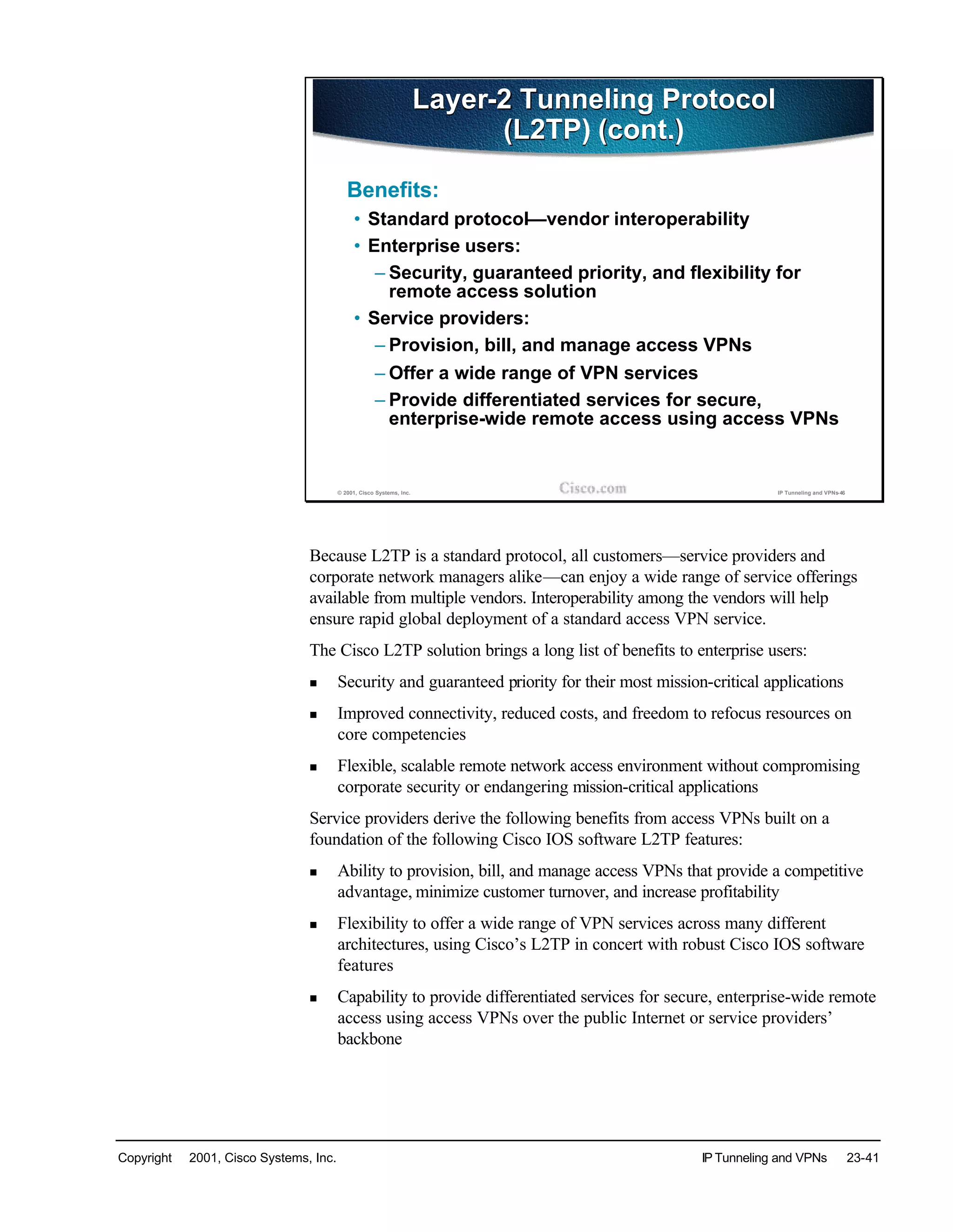 Copyright © 2001, Cisco Systems, Inc. IP Tunneling and VPNs 23-41
© 2001, Cisco Systems, Inc. IP Tunneling and VPNs-46
Layer-2 Tunneling Protocol
(L2TP) (cont.)
Layer-2 Tunneling Protocol
(L2TP) (cont.)
Benefits:
• Standard protocol—vendor interoperability
• Enterprise users:
– Security, guaranteed priority, and flexibility for
remote access solution
• Service providers:
– Provision, bill, and manage access VPNs
– Offer a wide range of VPN services
– Provide differentiated services for secure,
enterprise-wide remote access using access VPNs
Because L2TP is a standard protocol, all customers—service providers and
corporate network managers alike—can enjoy a wide range of service offerings
available from multiple vendors. Interoperability among the vendors will help
ensure rapid global deployment of a standard access VPN service.
The Cisco L2TP solution brings a long list of benefits to enterprise users:
n Security and guaranteed priority for their most mission-critical applications
n Improved connectivity, reduced costs, and freedom to refocus resources on
core competencies
n Flexible, scalable remote network access environment without compromising
corporate security or endangering mission-critical applications
Service providers derive the following benefits from access VPNs built on a
foundation of the following Cisco IOS software L2TP features:
n Ability to provision, bill, and manage access VPNs that provide a competitive
advantage, minimize customer turnover, and increase profitability
n Flexibility to offer a wide range of VPN services across many different
architectures, using Cisco’s L2TP in concert with robust Cisco IOS software
features
n Capability to provide differentiated services for secure, enterprise-wide remote
access using access VPNs over the public Internet or service providers’
backbone
 