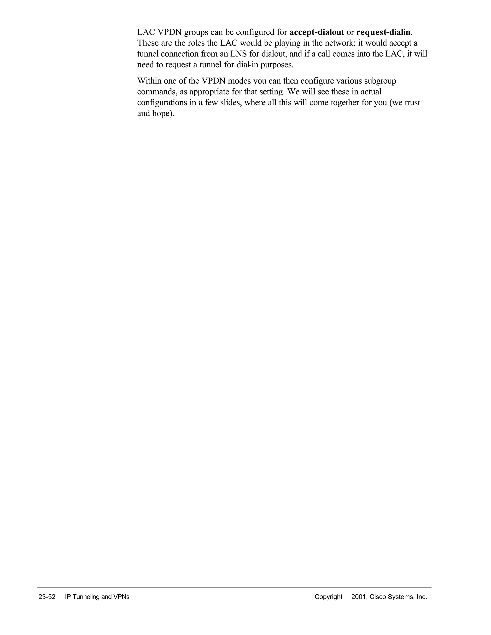 23-52 IP Tunneling and VPNs Copyright © 2001, Cisco Systems, Inc.
LAC VPDN groups can be configured for accept-dialout or request-dialin.
These are the roles the LAC would be playing in the network: it would accept a
tunnel connection from an LNS for dialout, and if a call comes into the LAC, it will
need to request a tunnel for dial-in purposes.
Within one of the VPDN modes you can then configure various subgroup
commands, as appropriate for that setting. We will see these in actual
configurations in a few slides, where all this will come together for you (we trust
and hope).
 