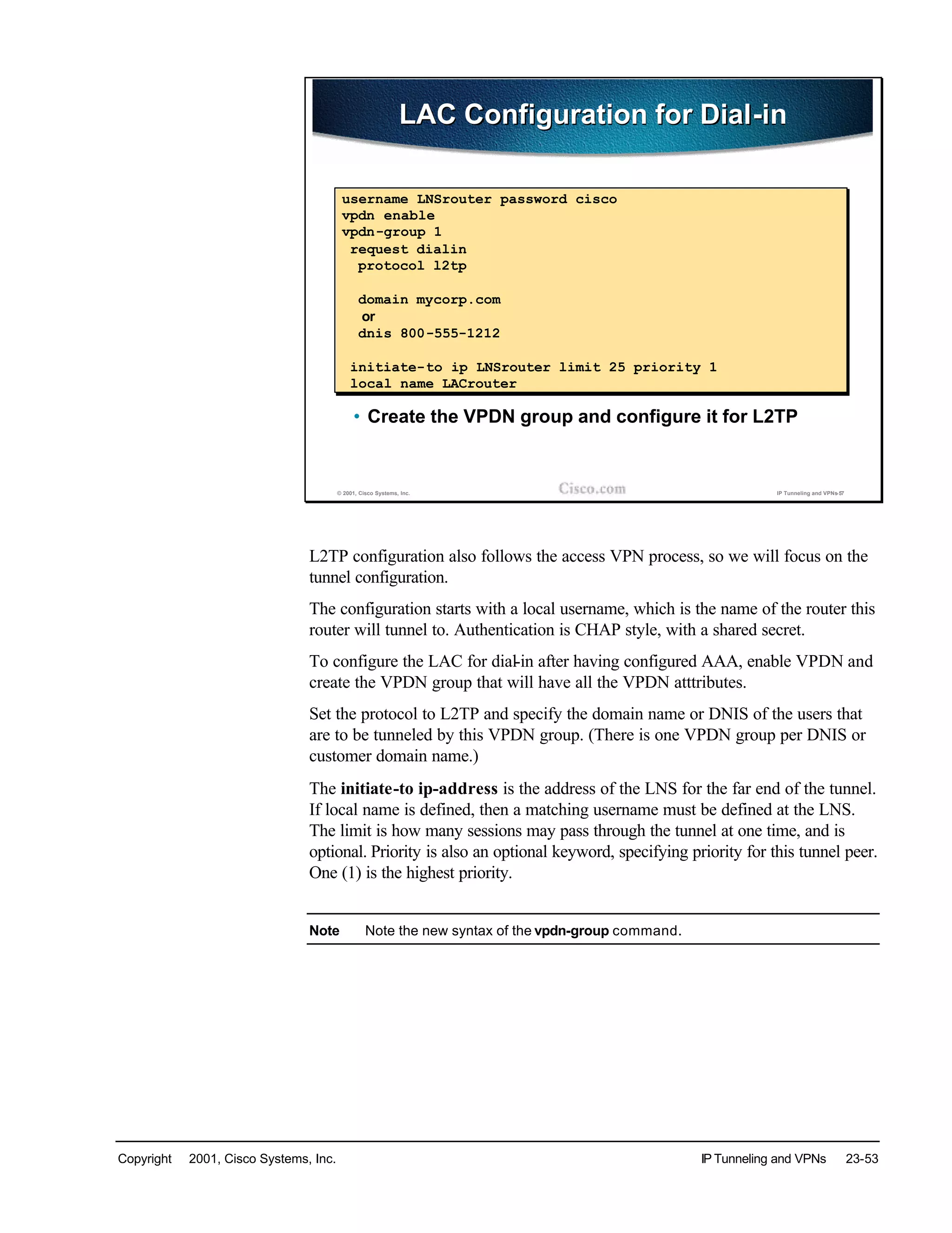 Copyright © 2001, Cisco Systems, Inc. IP Tunneling and VPNs 23-53
© 2001, Cisco Systems, Inc. IP Tunneling and VPNs-57
LAC Configuration for Dial-inLAC Configuration for Dial-in
• Create the VPDN group and configure it for L2TP
username LNSrouter password cisco
vpdn enable
vpdn-group 1
request dialin
protocol l2tp
domain mycorp.com
or
dnis 800-555-1212
initiate-to ip LNSrouter limit 25 priority 1
local name LACrouter
L2TP configuration also follows the access VPN process, so we will focus on the
tunnel configuration.
The configuration starts with a local username, which is the name of the router this
router will tunnel to. Authentication is CHAP style, with a shared secret.
To configure the LAC for dial-in after having configured AAA, enable VPDN and
create the VPDN group that will have all the VPDN atttributes.
Set the protocol to L2TP and specify the domain name or DNIS of the users that
are to be tunneled by this VPDN group. (There is one VPDN group per DNIS or
customer domain name.)
The initiate-to ip-address is the address of the LNS for the far end of the tunnel.
If local name is defined, then a matching username must be defined at the LNS.
The limit is how many sessions may pass through the tunnel at one time, and is
optional. Priority is also an optional keyword, specifying priority for this tunnel peer.
One (1) is the highest priority.
Note Note the new syntax of the vpdn-group command.
 