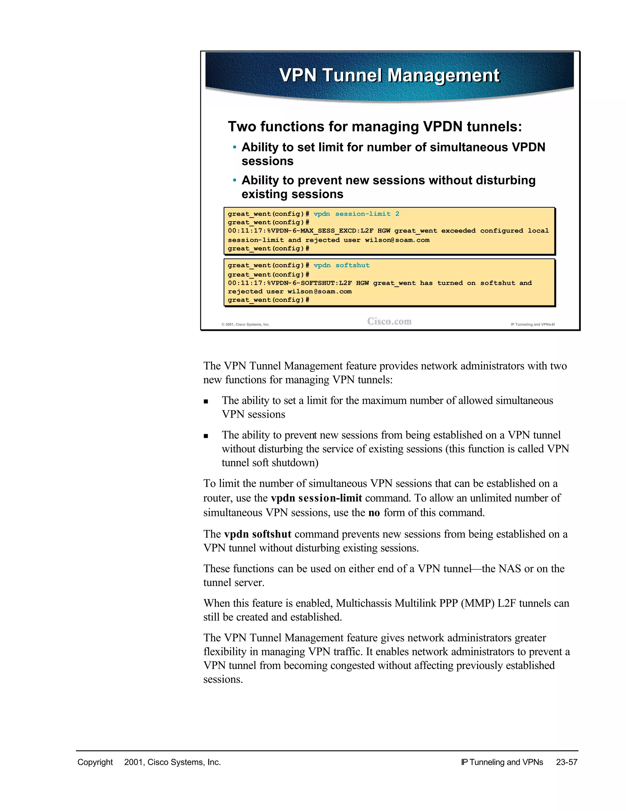 Copyright © 2001, Cisco Systems, Inc. IP Tunneling and VPNs 23-57
© 2001, Cisco Systems, Inc. IP Tunneling and VPNs-61
VPN Tunnel ManagementVPN Tunnel Management
Two functions for managing VPDN tunnels:
• Ability to set limit for number of simultaneous VPDN
sessions
• Ability to prevent new sessions without disturbing
existing sessions
great_went(config)# vpdn session-limit 2
great_went(config)#
00:11:17:%VPDN-6-MAX_SESS_EXCD:L2F HGW great_went exceeded configured local
session-limit and rejected user wilson@soam.com
great_went(config)#
great_went(config)# vpdn session-limit 2
great_went(config)#
00:11:17:%VPDN-6-MAX_SESS_EXCD:L2F HGW great_went exceeded configured local
session-limit and rejected user wilson@soam.com
great_went(config)#
great_went(config)# vpdn softshut
great_went(config)#
00:11:17:%VPDN-6-SOFTSHUT:L2F HGW great_went has turned on softshut and
rejected user wilson@soam.com
great_went(config)#
great_went(config)# vpdn softshut
great_went(config)#
00:11:17:%VPDN-6-SOFTSHUT:L2F HGW great_went has turned on softshut and
rejected user wilson@soam.com
great_went(config)#
The VPN Tunnel Management feature provides network administrators with two
new functions for managing VPN tunnels:
n The ability to set a limit for the maximum number of allowed simultaneous
VPN sessions
n The ability to prevent new sessions from being established on a VPN tunnel
without disturbing the service of existing sessions (this function is called VPN
tunnel soft shutdown)
To limit the number of simultaneous VPN sessions that can be established on a
router, use the vpdn session-limit command. To allow an unlimited number of
simultaneous VPN sessions, use the no form of this command.
The vpdn softshut command prevents new sessions from being established on a
VPN tunnel without disturbing existing sessions.
These functions can be used on either end of a VPN tunnel—the NAS or on the
tunnel server.
When this feature is enabled, Multichassis Multilink PPP (MMP) L2F tunnels can
still be created and established.
The VPN Tunnel Management feature gives network administrators greater
flexibility in managing VPN traffic. It enables network administrators to prevent a
VPN tunnel from becoming congested without affecting previously established
sessions.
 