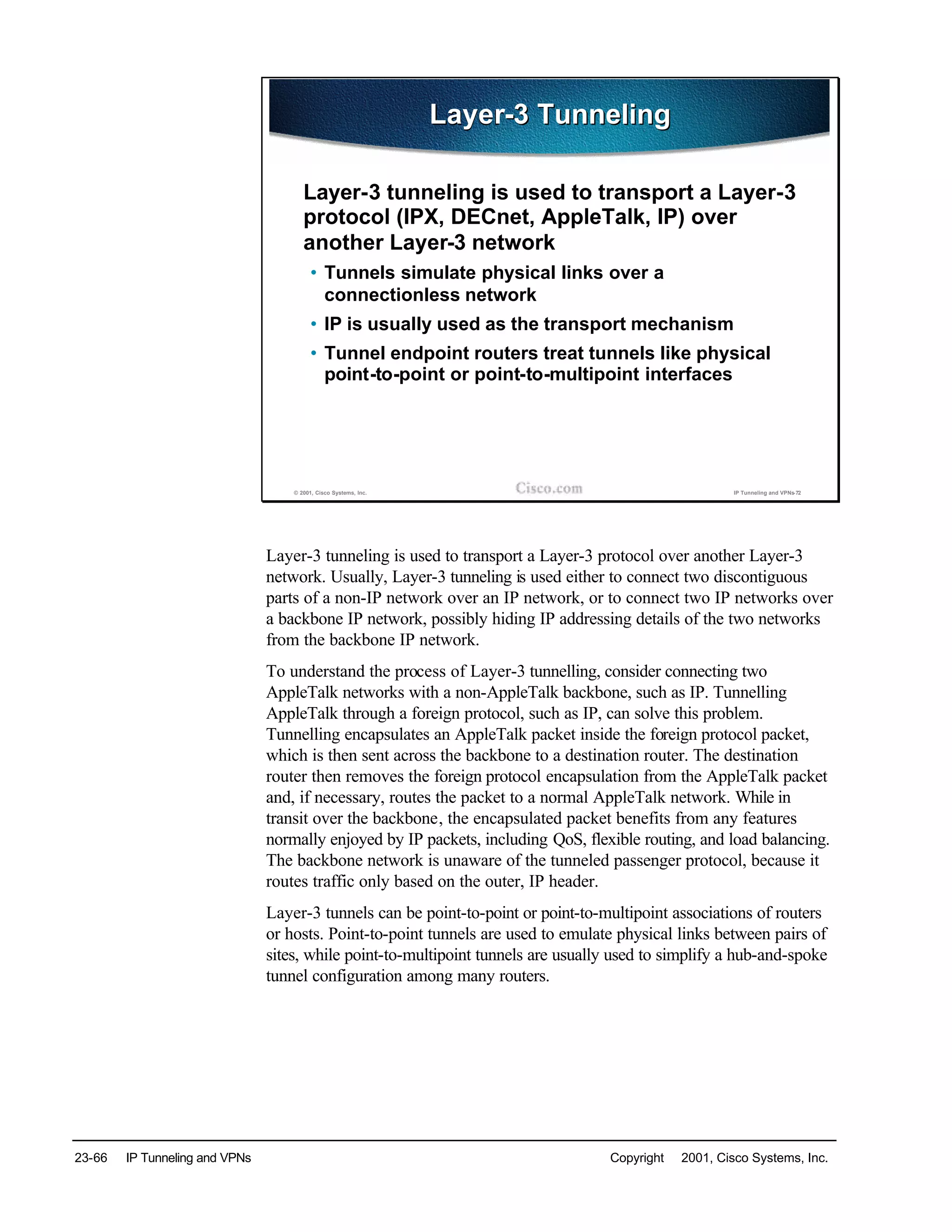 23-66 IP Tunneling and VPNs Copyright © 2001, Cisco Systems, Inc.
© 2001, Cisco Systems, Inc. IP Tunneling and VPNs-72
Layer-3 TunnelingLayer-3 Tunneling
Layer-3 tunneling is used to transport a Layer-3
protocol (IPX, DECnet, AppleTalk, IP) over
another Layer-3 network
• Tunnels simulate physical links over a
connectionless network
• IP is usually used as the transport mechanism
• Tunnel endpoint routers treat tunnels like physical
point-to-point or point-to-multipoint interfaces
Layer-3 tunneling is used to transport a Layer-3 protocol over another Layer-3
network. Usually, Layer-3 tunneling is used either to connect two discontiguous
parts of a non-IP network over an IP network, or to connect two IP networks over
a backbone IP network, possibly hiding IP addressing details of the two networks
from the backbone IP network.
To understand the process of Layer-3 tunnelling, consider connecting two
AppleTalk networks with a non-AppleTalk backbone, such as IP. Tunnelling
AppleTalk through a foreign protocol, such as IP, can solve this problem.
Tunnelling encapsulates an AppleTalk packet inside the foreign protocol packet,
which is then sent across the backbone to a destination router. The destination
router then removes the foreign protocol encapsulation from the AppleTalk packet
and, if necessary, routes the packet to a normal AppleTalk network. While in
transit over the backbone, the encapsulated packet benefits from any features
normally enjoyed by IP packets, including QoS, flexible routing, and load balancing.
The backbone network is unaware of the tunneled passenger protocol, because it
routes traffic only based on the outer, IP header.
Layer-3 tunnels can be point-to-point or point-to-multipoint associations of routers
or hosts. Point-to-point tunnels are used to emulate physical links between pairs of
sites, while point-to-multipoint tunnels are usually used to simplify a hub-and-spoke
tunnel configuration among many routers.
 