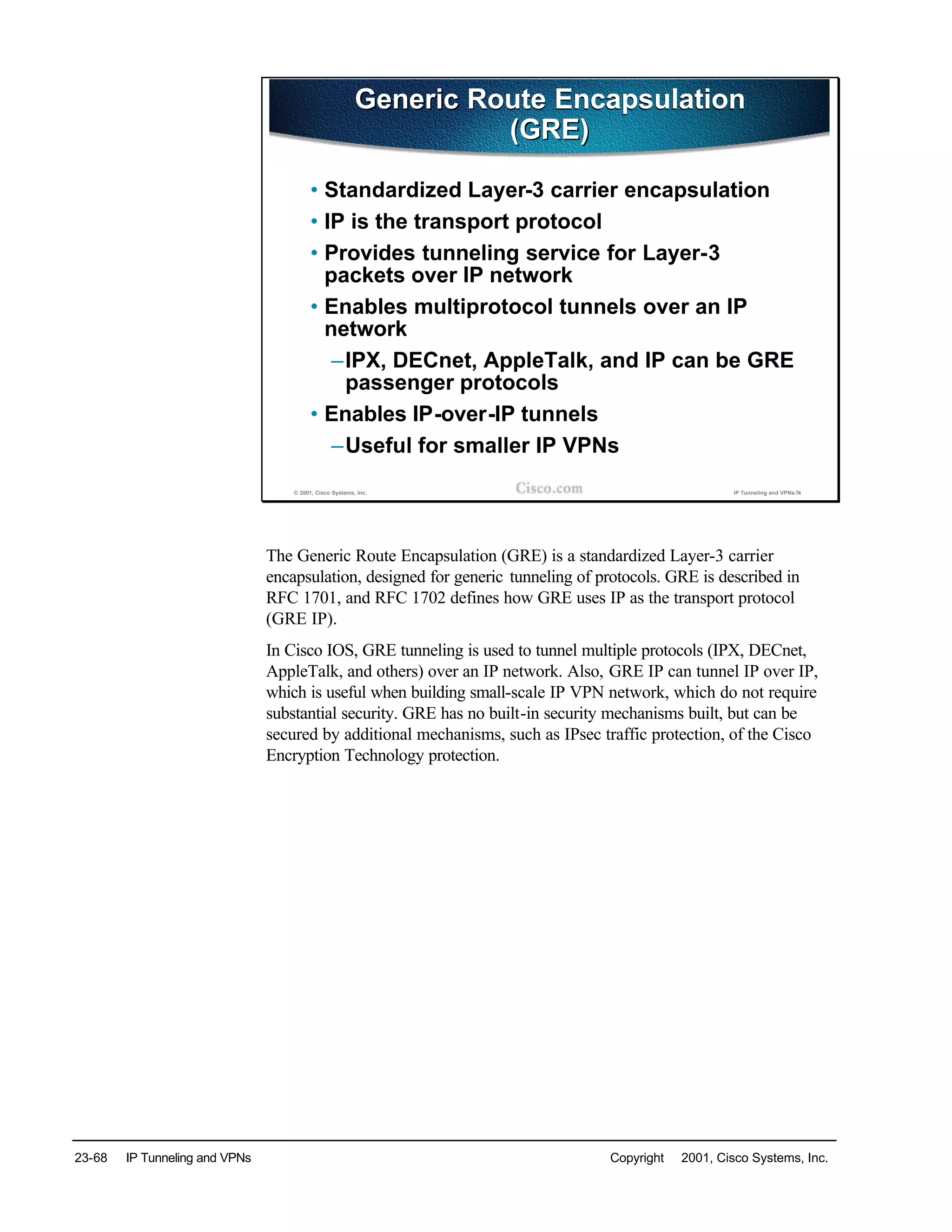 23-68 IP Tunneling and VPNs Copyright © 2001, Cisco Systems, Inc.
© 2001, Cisco Systems, Inc. IP Tunneling and VPNs-74
Generic Route Encapsulation
(GRE)
Generic Route Encapsulation
(GRE)
• Standardized Layer-3 carrier encapsulation
• IP is the transport protocol
• Provides tunneling service for Layer-3
packets over IP network
• Enables multiprotocol tunnels over an IP
network
–IPX, DECnet, AppleTalk, and IP can be GRE
passenger protocols
• Enables IP-over-IP tunnels
–Useful for smaller IP VPNs
The Generic Route Encapsulation (GRE) is a standardized Layer-3 carrier
encapsulation, designed for generic tunneling of protocols. GRE is described in
RFC 1701, and RFC 1702 defines how GRE uses IP as the transport protocol
(GRE IP).
In Cisco IOS, GRE tunneling is used to tunnel multiple protocols (IPX, DECnet,
AppleTalk, and others) over an IP network. Also, GRE IP can tunnel IP over IP,
which is useful when building small-scale IP VPN network, which do not require
substantial security. GRE has no built-in security mechanisms built, but can be
secured by additional mechanisms, such as IPsec traffic protection, of the Cisco
Encryption Technology protection.
 