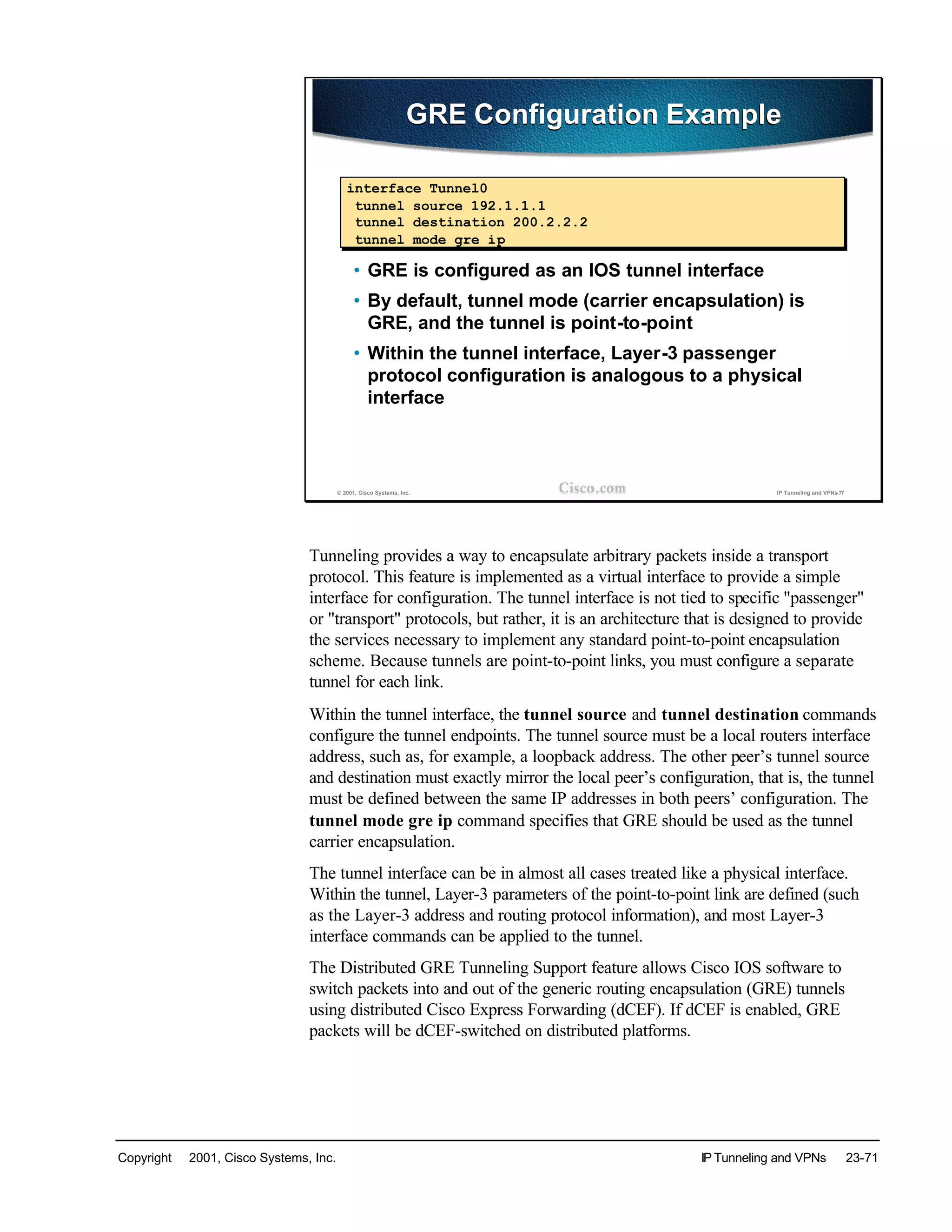 Copyright © 2001, Cisco Systems, Inc. IP Tunneling and VPNs 23-71
© 2001, Cisco Systems, Inc. IP Tunneling and VPNs-77
GRE Configuration ExampleGRE Configuration Example
• GRE is configured as an IOS tunnel interface
• By default, tunnel mode (carrier encapsulation) is
GRE, and the tunnel is point-to-point
• Within the tunnel interface, Layer-3 passenger
protocol configuration is analogous to a physical
interface
interface Tunnel0
tunnel source 192.1.1.1
tunnel destination 200.2.2.2
tunnel mode gre ip
Tunneling provides a way to encapsulate arbitrary packets inside a transport
protocol. This feature is implemented as a virtual interface to provide a simple
interface for configuration. The tunnel interface is not tied to specific "passenger"
or "transport" protocols, but rather, it is an architecture that is designed to provide
the services necessary to implement any standard point-to-point encapsulation
scheme. Because tunnels are point-to-point links, you must configure a separate
tunnel for each link.
Within the tunnel interface, the tunnel source and tunnel destination commands
configure the tunnel endpoints. The tunnel source must be a local routers interface
address, such as, for example, a loopback address. The other peer’s tunnel source
and destination must exactly mirror the local peer’s configuration, that is, the tunnel
must be defined between the same IP addresses in both peers’ configuration. The
tunnel mode gre ip command specifies that GRE should be used as the tunnel
carrier encapsulation.
The tunnel interface can be in almost all cases treated like a physical interface.
Within the tunnel, Layer-3 parameters of the point-to-point link are defined (such
as the Layer-3 address and routing protocol information), and most Layer-3
interface commands can be applied to the tunnel.
The Distributed GRE Tunneling Support feature allows Cisco IOS software to
switch packets into and out of the generic routing encapsulation (GRE) tunnels
using distributed Cisco Express Forwarding (dCEF). If dCEF is enabled, GRE
packets will be dCEF-switched on distributed platforms.
 