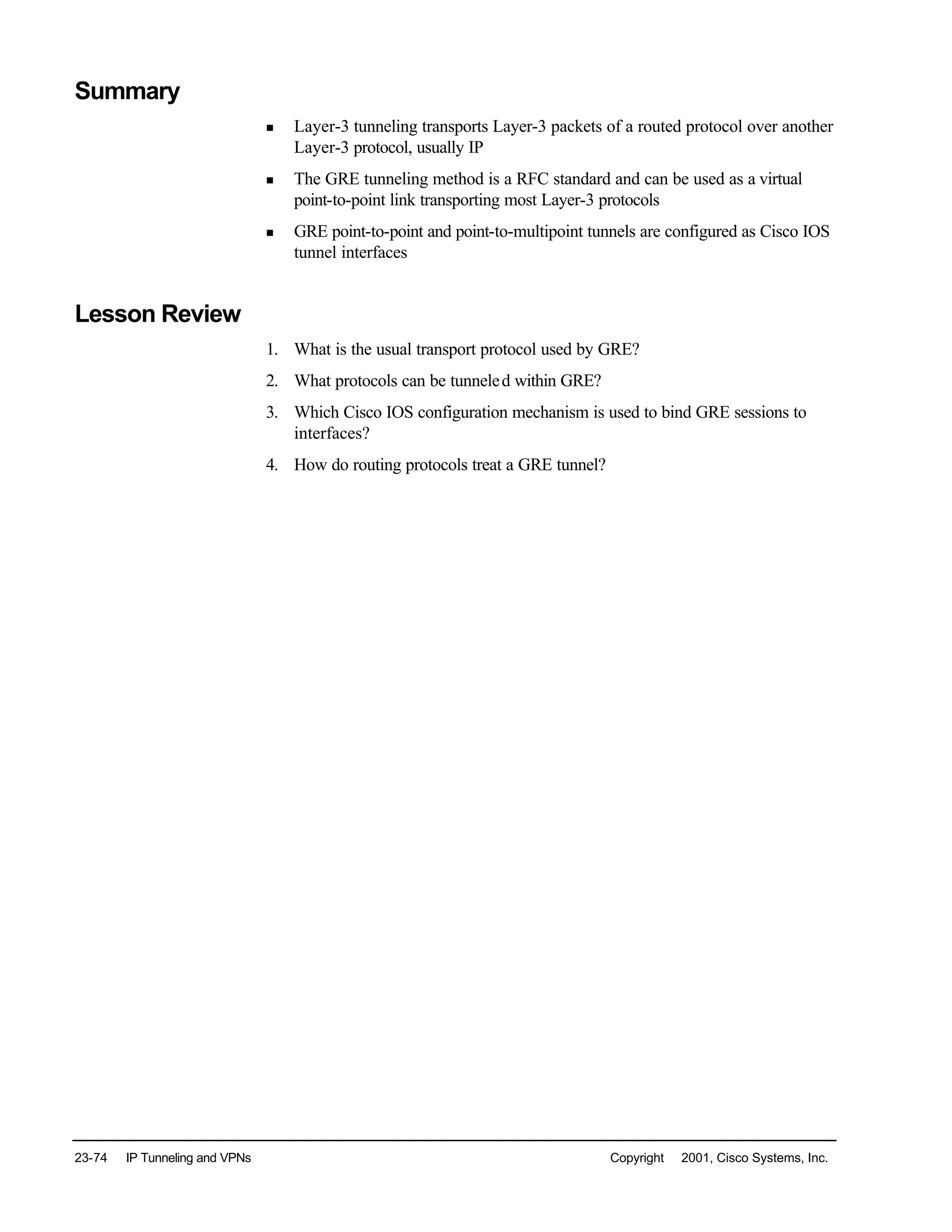 23-74 IP Tunneling and VPNs Copyright © 2001, Cisco Systems, Inc.
Summary
n Layer-3 tunneling transports Layer-3 packets of a routed protocol over another
Layer-3 protocol, usually IP
n The GRE tunneling method is a RFC standard and can be used as a virtual
point-to-point link transporting most Layer-3 protocols
n GRE point-to-point and point-to-multipoint tunnels are configured as Cisco IOS
tunnel interfaces
Lesson Review
1. What is the usual transport protocol used by GRE?
2. What protocols can be tunneled within GRE?
3. Which Cisco IOS configuration mechanism is used to bind GRE sessions to
interfaces?
4. How do routing protocols treat a GRE tunnel?
 