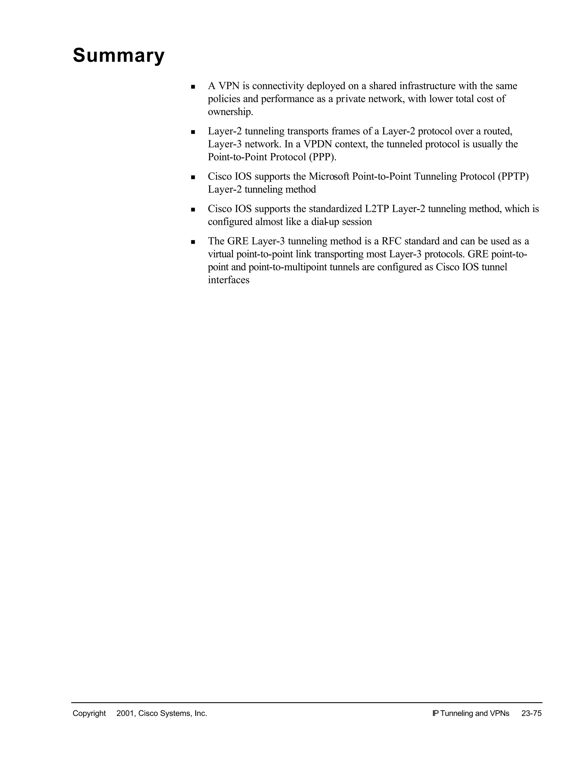 Copyright © 2001, Cisco Systems, Inc. IP Tunneling and VPNs 23-75
Summary
n A VPN is connectivity deployed on a shared infrastructure with the same
policies and performance as a private network, with lower total cost of
ownership.
n Layer-2 tunneling transports frames of a Layer-2 protocol over a routed,
Layer-3 network. In a VPDN context, the tunneled protocol is usually the
Point-to-Point Protocol (PPP).
n Cisco IOS supports the Microsoft Point-to-Point Tunneling Protocol (PPTP)
Layer-2 tunneling method
n Cisco IOS supports the standardized L2TP Layer-2 tunneling method, which is
configured almost like a dial-up session
n The GRE Layer-3 tunneling method is a RFC standard and can be used as a
virtual point-to-point link transporting most Layer-3 protocols. GRE point-to-
point and point-to-multipoint tunnels are configured as Cisco IOS tunnel
interfaces
 