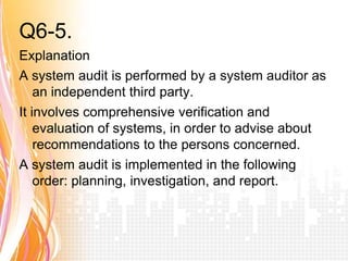 Q6-5. Answer a
Explanation
A system audit is performed by a system auditor as
    an independent third party.
It involves comprehensive verification and
    evaluation of systems, in order to advise about
    recommendations to the persons concerned.
A system audit is implemented in the following
    order: planning, investigation, and report.
 