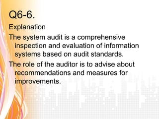 Q6-6. Answer a
Explanation
The system audit is a comprehensive
 inspection and evaluation of information
 systems based on audit standards.
The role of the auditor is to advise about
 recommendations and measures for
 improvements.
 