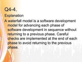 Q4-4. Answer b
Explanation
A waterfall model is a software development
  model for advancing each phase of
  software development in sequence without
  returning to a previous phase. Careful
  checks are implemented at the end of each
  phase to avoid returning to the previous
  phase.
 