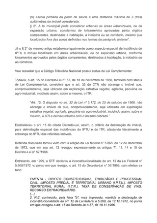 (V) escola primária ou posto de saúde a uma distância máxima de 3 (três)
quilômetros do imóvel considerado.
§ 2º. A lei municipal pode considerar urbanas as áreas urbanizáveis, ou de
expansão urbana, constantes de loteamentos aprovados pelos órgãos
competentes, destinados à habitação, à indústria ou ao comércio, mesmo que
localizados fora das zonas definidas nos termos do parágrafo anterior”.
Já o § 2° do mesmo artigo estabelece igualmente como aspecto espacial de incidência do
IPTU o imóvel localizado em áreas urbanizáveis, ou de expansão urbana, conforme
loteamentos aprovados pelos órgãos competentes, destinados à habitação, à indústria ou
ao comércio.
Vale ressaltar que o Código Tributário Nacional possui status de Lei Complementar.
Todavia, o art. 15 do Decreto-Lei n° 57, de 18 de novembro de 1966, também com status
de Lei Complementar, considera que o art. 32 do CTN não abrange o imóvel que,
comprovadamente, seja utilizado em exploração extrativa vegetal, agrícola, pecuária ou
agro-industrial, incidindo assim, sobre o mesmo, o ITR:
“Art. 15. O disposto no art. 32 da Lei nº 5.172, de 25 de outubro de 1966, não
abrange o imóvel de que, comprovadamente, seja utilizado em exploração
extrativa vegetal, agrícola, pecuária ou agro-industrial, incidindo assim, sobre o
mesmo, o ITR e demais tributos com o mesmo cobrado.”
Estabeleceu o art. 15 do citado Decreto-Lei, assim, o critério da destinação do imóvel,
para delimitação espacial das incidências do IPTU e do ITR, afastando literalmente a
cobrança do IPTU dos referidos imóveis.
Referida discussão tomou vulto com a edição da Lei federal n° 5.868, de 12 de dezembro
de 1972, que em seu art. 12 revogou expressamente os artigos 7°, 11, 14 e 15 do
Decreto-Lei n° 57/1966.
Entretanto, em 1999, o STF declarou a inconstitucionalidade do art. 12 da Lei Federal n°
5.868/1972 no ponto em que revogou o art. 15 do Decreto-Lei n° 57/1966, com efeitos ex
tunc:
EMENTA - DIREITO CONSTITUCIONAL, TRIBUTÁRIO E PROCESSUAL
CIVIL. IMPOSTO PREDIAL E TERRITORIAL URBANO (I.P.T.U.). IMPOSTO
TERRITORIAL RURAL (I.T.R.). TAXA DE CONSERVAÇÃO DE VIAS.
RECURSO EXTRAORDINÁRIO.
(...)
2. R.E. conhecido, pela letra "b", mas improvido, mantida a declaração de
inconstitucionalidade do art. 12 da Lei federal n 5.868, de 12.12.1972, no ponto
em que revogou o art. 15 do Decreto-lei n 57, de 18.11.1966.
 