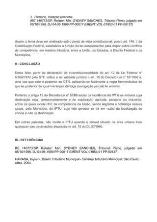 3. Plenário. Votação unânime.
(RE 140773/SP, Relator: Min. SYDNEY SANCHES, Tribunal Pleno, julgado em
08/10/1998, DJ 04-06-1999 PP-00017 EMENT VOL-01953-01 PP-00127)
Assim, o tema deve ser analisado sob o ponto de vista constitucional, pois o art. 146, I, da
Constituição Federal, estabelece a função da lei complementar para dispor sobre conflitos
de competência, em matéria tributária, entre a União, os Estados, o Distrito Federal e os
Municípios.
II - CONCLUSÃO
Desta feita, partir da declaração de inconstitucionalidade do art. 12 da Lei Federal n°
5.868/1972 pelo STF, voltou a ter validade jurídica o art. 15 do Decreto-Lei n° 57/1966 e,
uma vez que este é posterior ao CTN, aplicando-se facilmente a regra hermenêutica de
que lei posterior de igual hierarquia derroga (revogação parcial) lei anterior.
Portanto o artigo 15 do Decreto-Lei nº 57⁄66 exclui da incidência do IPTU os imóveis cuja
destinação seja, comprovadamente a de exploração agrícola, pecuária ou industrial,
sobre os quais incide ITR, de competência da União, sendo ilegítima a cobrança nesses
casos, pelo Município, do IPTU, cujo fato gerador se dá em razão da localização do
imóvel e não da destinação.
Em outras palavras, não incide o IPTU quando o imóvel situado na área urbana tiver
quaisquer das destinações dispostas no art. 15 do DL 57⁄1966.
III - REFERÊNCIAS
RE 140773/SP, Relator: Min. SYDNEY SANCHES, Tribunal Pleno, julgado em
08/10/1998, DJ 04-06-1999 PP-00017 EMENT VOL-01953-01 PP-00127
HARADA, Kiyoshi. Direito Tributário Municipal - Sistema Tributário Municipal. São Paulo:
Atlas, 2004.
 