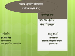 सवषय:-इंटरनेट प्रोटोकॉल 
टेलीसवजन(IPTV) 
संघोष्ठी पत्र 
प्रश्न पत्र तृतीय 
वेब प्रॉडक्शन 
मार्गदशगक प्रस्तुतकताग 
डॉ॰ रेणू ससंह असमत समश्रा 
सहायक प्रोफे सर एमएससी॰इलेक्रॉसनक मीसडया 
संचार एवं मीसडया अध्ययन केंद्र तृतीय छमाही 
 