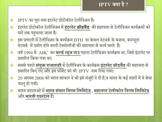 IPTV क्या है ? 
 IPTV का पूरा नाम इंटरनेट प्रोटोकॉल टेलीविजन है। 
 इंटरनेट प्रोटोकॉल टेलीविजन मेंइंटरनेट ब्रॉडबैंड की सहायता से टेलीविजन काययक्रमों को 
घरों तक पह ंचाया जाता है। 
 इस प्रणाली मेंटेलीविज़न के काययक्रम DTH या के बल नेटिकय के बजाय, कम्प्यूटर 
नेटिकय में प्रयोग होने िाली टेक्नोलॉजी की सहायता से कायय करते हैं। 
 िर्य1994 में ABC का व र्लडग न्यूज नाउ पहला टेलीविजन काययक्रम था, वजसेइंटरनेट पर 
प्रसाररत वकया गया था। 
 सबसे पहलेसंयुक्त राजशाही में टेलीविजन के काययक्रम इंटरनेट ब्रॉडबैंड की सहायता से 
प्रसाररत वकए गए और इस फॉमेट को भी IPTV नाम विया गया। 
 20 अगस्त 2008 को भारत सरकार ने भी इसे मंजूरी िे िी है,ि भारत के कई शहरों में ये सेिा 
चालू हो गयी। 
 भारत प्रिाताओ ंमेंभारत संचार सनर्म सलसमटेड , महानर्र टेलीफोन सनर्म सलसमटेड 
और भारती एयरटेल हैं। 
 