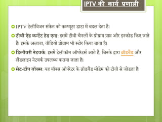 IPTV की कार्य प्रणाली 
IPTV टेलीविजन संके त को कम्प्यूटर डाटा में बिल िेता है। 
टीवी ऐडं कन्टेंट हेड एन्ड: इसमें टीिी चैनलों के प्रोग्राम प्राप्त और इनकोड वकए जाते 
हैं। इसके अलािा, िीवडयो प्रोग्राम भी स्टोर वकया जाता है। 
 सडलीवरी नेटवकग : इसमें टेलीकॉम ऑपरेटसय आते हैं, वजनके द्वारा ब्रॉडबैंड और 
लैंडलाइन नेटिकय उपलब्ध कराया जाता है। 
 सेट-टॉप बॉक्स: यह बॉक्स ऑपरेटर के ब्रॉडबैंड मोडेम को टीिी से जोडता है। 
 