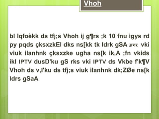 Vhoh 
bl lqfoèkk ds tfj;s Vhoh ij g¶rs ;k 10 fnu igys rd 
py pqds çksxzkEl dks ns[kk tk ldrk gSA अगर vki 
viuk ilanhnk çksxzke ugha ns[k ik,A ;fn vkids 
ikl IPTV dusD'ku gS rks vki IPTV ds Vkbe f'k¶V 
Vhoh ds v‚I'ku ds tfj;s viuk ilanhnk dk;ZØe ns[k 
ldrs gSaA 
 
