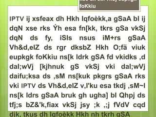 xse dk etk vkSj eupkgk 
foKkiu 
IPTV ij xsfeax dh Hkh lqfoèkk,a gSaA bl ij 
dqN xse rks Ýh esa fn[kk, tkrs gSa vkSj 
dqN ds fy, iSls nsus iM+rs gSaA 
Vh&d‚elZ ds rgr dksbZ Hkh O;fä viuk 
eupkgk foKkiu ns[k ldrk gSA fd vkidks ,d 
daI;wVj [kjhnuk gS vkSj vki daI;wVj 
daifu;ksa ds ,sM ns[kuk pkgrs gSaA rks 
vki IPTV ds Vh&d‚elZ v‚I'ku esa tkdj ,sM~l 
ns[k ldrs gSaA bruk gh ugha] bl Qhpj ds 
tfj;s bZ&'k‚fiax vkSj jsy ;k ,;j fVdV cqd 
djk, tkus dh lqfoèkk Hkh nh tkrh gSA 
 