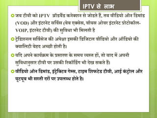 IPTV से लाभ 
 जब टीवी को IPTV ब्रॉडबैंड कनेक्शन से जोडते हैं, तब वीसडयो ऑन सडमांड 
(VOD) और इंटरनेट ससवगस (वेब एक्सेस, वॉयस ओवर इंटरनेट प्रोटोकॉल- 
VOIP, इंटरनेट टीवी) की सुसवधा भी समलती है 
 रेसडशनल ससवगसेज की अपेक्षा इसकी सडसजटल वीसडयो और ऑसडयो की 
क्वासलटी बेहद अच्छी होती है। 
 यसद अपने कायगक्रम के प्रसारण के समय व्यस्त हों, तो बाद में अपनी 
सुसवधानुसार टीवी पर उसकी ररकॉसडगर् भी देख सकते हैं। 
 वीसडयो ऑन सडमांड, इंरेसक्टव र्ेम्स, टाइम सशफटेड टीवी, आई कं रोल और 
यूटयूब भी सस्ती दरों पर उपलब्ध होते है। 
 