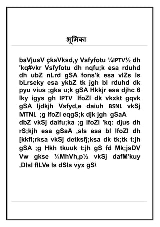 भूमिका 
baVjusV çksVksd‚y Vsfyfotu ¼IPTV½ dh 
'kq#vkr Vsfyfotu dh nqfu;k esa rduhd 
dh ubZ nLrd gSA fons'k esa vlZs ls 
bLrseky esa ykbZ tk jgh bl rduhd dk 
pyu vius ;gka u;k gSA Hkkjr esa djhc 6 
lky igys gh IPTV lfoZl dk vkxkt gqvk 
gSA ljdkjh Vsfyd‚e daiuh BSNL vkSj 
MTNL ;g lfoZl eqgS;k djk jgh gSaA 
dbZ vkSj daifu;ka ;g lfoZl 'kq: djus dh 
rS;kjh esa gSaA ,sls esa bl lfoZl dh 
[kkfl;rksa vkSj detksfj;ksa dk tk;tk t:jh 
gSA ;g Hkh tkuuk t:jh gS fd Mk;jsDV 
Vw gkse ¼MhVh,p½ vkSj dafM'kuy 
,Dlsl flLVe ls dSls vyx gS 
 