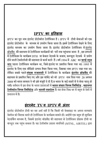 IPTV का इततहास 
IPTV का पूरा नाम इंटरनेट प्रोटोकॉल टेलीविजन है । IPTV में टीिी सेिाओ ंको एक 
इंटरनेट प्रोटोकॉल के माध्यम से उपयोग वकया जाता है। इसमें टेलीविजन देखने के वलए 
इंटरनेट माध्यम का उपयोग वकया जाता है। इंटरनेट प्रोटोकॉल टेलीविजन में इंटरनेट 
ब्रॉडबैंड की सहायता से टेलीविजन काययक्रमों को घरों तक पह ंचाया जाता है , इस प्रणाली 
में टेलीविज़न के काययक्रम DTH या के बल नेटिकय के बजाय, कम्प्यूटर नेटिकय में प्रयोग 
होने िाली टेक्नोलॉजी की सहायता से कायय करते हैं । िर्य 1994 में ABC का ि्र्लिा्न्यूज् 
ाउ् पहला टेलीविजन काययक्रम था, वजसे इंटरनेट पर प्रसाररत वकया गया था। 1995 में 
इंटरनेट के वलए एक िीवडयो उत्पाद तैयार वकया गया, वजसका नाम IPTV रखा गया था। 
लेवकन सबसे पहले सांयुक्त् राजर्ाही में टेलीविजन के काययक्रम इांटर ेट् ब्रॉिबैंि की 
सहायता से प्रसाररत वकए गए और इस फॉमेट को भी IPTV नाम वदया गया 20 अगस्त 
2008 को भारत सरकार ने भी इसे मंजूरी दे दी है,ि भारत के कई शहरों में ये सेिा चालू हो 
गयी। ितयमान में इस सेिा के भारत प्रदाताओ ंमें भारत्सांचार्ह गम्हयहमटेि , महा गर् 
टेयीफो ्ह गम्हयहमटेि और भारती्एयरटेय हैं। यह सेिा विश्व भर में बह त से देशों में 
प्रचालन में है। 
इंटरनेट TV व IPTV िें अंतर 
इंटरनेट प्रोटोकॉल टीिी का यह अथय नहीं है वक वकसी भी िेबसाइट पर अपना मनपसंद 
िेबपेज को वक्लक करते ही टेलीविजन के काययक्रम सामने हों। आईपी एक बह त ही सुरवित 
नेटिवकय ग माध्यम है, वजसमें इंटरनेट बॉडबैंड की सहायता से टेलीविजन प्रोग्राम टीिी या 
कं ्यूटर तक पह ंच सकता है। यह टेलीकॉम प्रदाता कं पवनयों (MTNL, AIRTEL) द्वारा 
 