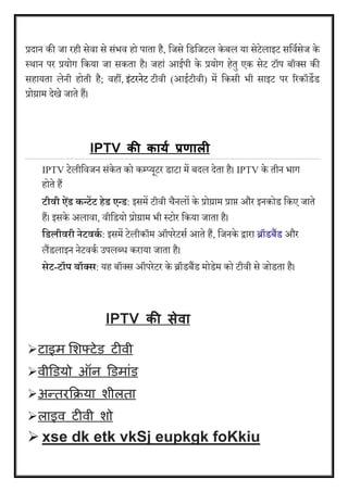 प्रदान की जा रही सेिा से संभि हो पाता है, वजसे वडवजटल के बल या सेटेलाइट सवियसेज के 
स्थान पर प्रयोग वकया जा सकता है। जहां आईपी के प्रयोग हेतु एक सेट टॉप बॉक्स की 
सहायता लेनी होती है; िहीं, इंटरनेट टीिी (आईटीिी) में वकसी भी साइट पर ररकॉडेड 
प्रोग्राम देखे जाते हैं।् 
IPTV की कायय प्रणाली 
IPTV टेलीविजन संके त को कम्प्यूटर डाटा में बदल देता है। IPTV के तीन भाग 
होते हैं 
टीिी्ऐिां्ेंन्टदट्हेि्एन्ि: इसमें टीिी चैनलों के प्रोग्राम प्राप्त और इनकोड वकए जाते 
हैं। इसके अलािा, िीवडयो प्रोग्राम भी स्टोर वकया जाता है। 
हियीिरी् ेटिेंा : इसमें टेलीकॉम ऑपरेटसय आते हैं, वजनके द्वारा ब्रॉडबैंड और 
लैंडलाइन नेटिकय उपलब्ध कराया जाता है। 
सेट-टॉप्बॉक्ट्स: यह बॉक्स ऑपरेटर के ब्रॉडबैंड मोडेम को टीिी से जोडता है। 
IPTV की सेवा 
 टाइम शिफ्टेड टीवी 
 वीडडयो ऑन डडमाांड 
 अन्तरक्रिया िीलता 
 लाइव टीवी िो 
 xse dk etk vkSj eupkgk foKkiu 
 