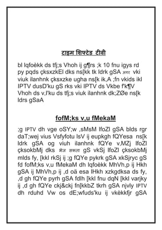 टाइि मशफ्टेड टीवी 
bl lqfoèkk ds tfj;s Vhoh ij g¶rs ;k 10 fnu igys rd 
py pqds çksxzkEl dks ns[kk tk ldrk gSA अगर vki 
viuk ilanhnk çksxzke ugha ns[k ik,A ;fn vkids ikl 
IPTV dusD'ku gS rks vki IPTV ds Vkbe f'k¶V 
Vhoh ds v‚I'ku ds tfj;s viuk ilanhnk dk;ZØe ns[k 
ldrs gSaA 
fofM;ks v‚u fMekaM 
;g IPTV dh vge oSY;w ,sMsM lfoZl gSA blds rgr 
daT;wej vius Vsfyfotu lsV ij eupkgh fQYesa ns[k 
ldrk gSA og viuh ilanhnk fQYe v‚MZj lfoZl 
çksokbMj dks भेज सकता gS vkSj lfoZl çksokbMj 
mlds fy, [kkl rkSj ij ;g fQYe pykrk gSA xkSjryc gS 
fd fofM;ks v‚u fMekaM dh lqfoèkk MhVh,p ij Hkh 
gSA ij MhVh,p ij ,d oä esa lHkh xzkgdksa ds fy, 
,d gh fQYe pyrh gSA fdlh [kkl fnu dqN [kkl varjky 
ij ,d gh fQYe ckj&ckj fn[kkbZ tkrh gSA njvly IPTV 
dh rduhd Vw os dE;wfuds'ku ij vkèkkfjr gSA 
 