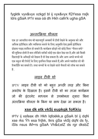 fygktk vyx&vyx xzkgd bl ij vyx&vyx fQYesa ns[k 
ldrs gSaA IPTV esa oä dh Hkh cafn'k ugha gSA 
अन्तरक्रिया िीलता 
एक IP आधाररत मंच भी महत्िपूणय अिसरों में टीिी देखने के अनुभि को और 
अवधक इंटरैवक्टि और व्यविगत बनाने के वलए अनुमवत देता,इसमें इंटरैवक्टि 
प्रोग्राम गाइड शावमल हो सकते हैं। काययक्रम छोड़ने को छोड़े वबना "चैनल सफय " 
की सुवबधा होती है मान लीवजये दशयकों कोई एक खेल देख रहा है,और उसे वकसी 
वखलाड़ी के आँकड़ों को देखना है तो देख सकता है। और आप अपने बच्चे को 
एक स्कूल की ररपोटय के वलए िृत्तवचत्र वदखा सकते हैं,और अपने पसंदीदा शो की 
ररकावडिंग कर सकते है । तथा बच्चों के ना देखने िाले चैनलों को लॉक कर सकते 
है . 
लाइव टीवी िो 
IPTV लाइव टीवी िो को बहुत अच्छी तरह और बबना 
अवरोध के दिखाता है। इसमें टीवी िो का ताजा काययिम 
जो की इांटरनेट माध्यम से उपभोक्ता द्वारा बबना 
अांतरक्रिया िीलता के बबना या साथ िेखा जा सकता है। 
xse dk etk vkSj eupkgk foKkiu 
IPTV ij xsfeax dh Hkh lqfoèkk,a gSaA bl ij dqN 
xse rks Ýh esa fn[kk, tkrs gSa vkSj dqN ds fy, 
iSls nsus iM+rs gSaA Vh&d‚elZ ds rgr dksbZ 
 