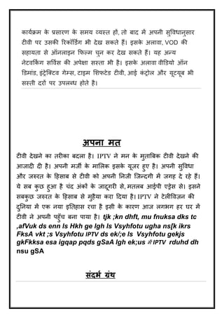 काययिम के प्रसारण के समय व्यस्त हों, तो बाि में अपनी सुर्वधानुसार 
टीवी पर उसकी ररकॉडडगय भी िेख सकत ेहैं। इसके अलावा, VOD की 
सहायता से ऑनलाइन क्रिल्म चुन कर िेख सकते हैं। यह अन्य 
नेटवक्रकयग सर्वयस की अपेक्षा सस्ता भी है। इसके अलावा वीडडयो ऑन 
डडमाांड, इांट्रेजक्टव गेम्स, टाइम शििटेड टीवी, आई कांट्रोल और यूटयूब भी 
सस्ती िरों पर उपलब्ध होते है। 
अपना ित 
टीवी िेखने का तरीका बिला है। IPTV ने मन के मुताबबक टीवी िेखने की 
आजािी िी है। अपनी मजी के माशलक इसके यूजर हुए है। अपनी सुर्वधा 
और जरुरत के दहसाब से टीवी को अपनी तनजी जजन्िगी में जगह िे रहे हैं। 
ये सब कुछ हुआ है चांि अांकों के जािूगरी से, मतलब आईपी एड्रेस से। इसने 
सबकुछ जरुरत के दहसाब से मुहैया करा दिया है। IPTV ने टेलीर्वज़न की 
िुतनया में एक नया इततहास रचा है इसी के कारण आज लगभग हर घर में 
टीवी ने अपनी पहुुँच बना पाया है। tjk ;kn dhft, mu fnuksa dks tc 
,afVuk ds enn ls Hkh ge lgh ls Vsyhfotu ugha ns[k ikrs 
FksA vkt ;s Vsyhfotu IPTV ds ek/;e ls Vsyhfotu gekjs 
gkFkksa esa igqap pqds gSaA lgh ek;us में IPTV rduhd dh 
nsu gSA 
संदभय ग्रंथ 
 