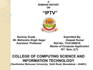 A
SEMINAR REPORT
ON
“IPTV”
Seminar Guide Submitted By:
Mr. Mahendra Singh Sagar Deepak Kumar
Assistant Professor Roll No.: TCA1406018
Master of Computer Application
IIIrd Sem. (LT)
COLLEGE OF COMPUTING SCIENCE AND
INFORMATION TECHNOLOGY
(Teerthanker Mahaveer University, Delhi Road, Moradabad – 244001)
 