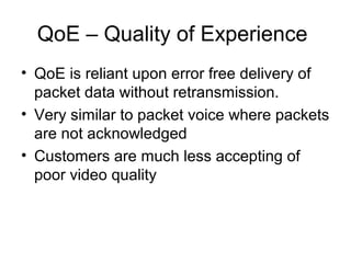 QoE – Quality of Experience
• QoE is reliant upon error free delivery of
packet data without retransmission.
• Very similar to packet voice where packets
are not acknowledged
• Customers are much less accepting of
poor video quality
 