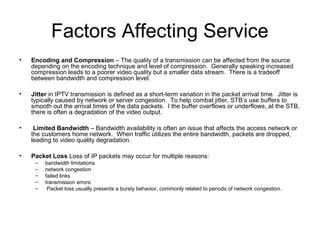 Factors Affecting Service
• Encoding and Compression – The quality of a transmission can be affected from the source
depending on the encoding technique and level of compression. Generally speaking increased
compression leads to a poorer video quality but a smaller data stream. There is a tradeoff
between bandwidth and compression level.
• Jitter in IPTV transmission is defined as a short-term variation in the packet arrival time. Jitter is
typically caused by network or server congestion. To help combat jitter, STB’s use buffers to
smooth out the arrival times of the data packets. I the buffer overflows or underflows, at the STB,
there is often a degradation of the video output.
• Limited Bandwidth – Bandwidth availability is often an issue that affects the access network or
the customers home network. When traffic utilizes the entire bandwidth, packets are dropped,
leading to video quality degradation.
• Packet Loss Loss of IP packets may occur for multiple reasons:
– bandwidth limitations
– network congestion
– failed links
– transmission errors
– Packet loss usually presents a bursty behavior, commonly related to periods of network congestion.
 