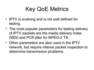 Key QoE Metrics
• IPTV is evolving and is not well defined for
testing.
• The most popular parameters for testing delivery
of IPTV packets are the media delivery index
(MDI) and PCR jitter for MPEG-2 TS.
• Other parameters are also used in the IPTV
network, but require intense packet inspection to
determine transmission problems.
 