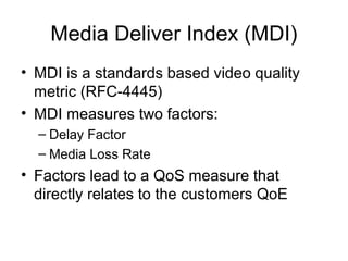 Media Deliver Index (MDI)
• MDI is a standards based video quality
metric (RFC-4445)
• MDI measures two factors:
– Delay Factor
– Media Loss Rate
• Factors lead to a QoS measure that
directly relates to the customers QoE
 