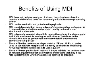 Benefits of Using MDI
• MDI does not perform any type of stream decoding to achieve its
metrics and therefore does not require significant real-time processing
power.
• MDI can be used with encrypted media payloads.
• MDI is not dependent on any one type of video-encoding technique, so
it can easily be scaled to monitor video quality on hundreds of
simultaneous channels.
• MDI is typically sampled at multiple points throughout the stream path
with the measurements serving as indicators of problems in the
network that can be proactively addressed before they become
service-affecting issues.
• Since MDI relies on transport-layer metrics (DF and MLR), it can be
used to set network margins and it directly correlates to impending
network problems with respect to video quality.
• Since MDI uses packet-level metrics, it helps validate the performance
of network equipment such as switches and routers that play a key
role in determining whether a packet is delayed or dropped.
 