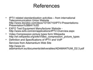 References
• IPTV related standardization activities – from international
Telecommunication Union Website
http://www.docstoc.com/docs/10154710/IPTV-Presentations-
Presentation%5B641%5D
• EXFO Test Equipment Manufacturer Website -
http://www.exfo.com/en/applications/IPTV-Overview.aspx
• Video Compression picture types form Wikipedia
http://en.wikipedia.org/wiki/Video_compression_picture_types
• Definition and Specifications of IPTV and VoIP
Services from Adamantium Web Site
http://www.ict-
adamantium.eu/documents/deliverables/ADAMANTIUM_D2.3.pdf
 