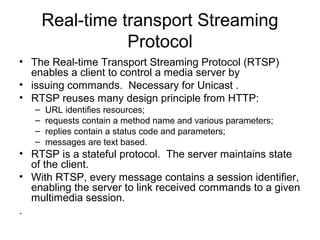 Real-time transport Streaming
Protocol
• The Real-time Transport Streaming Protocol (RTSP)
enables a client to control a media server by
• issuing commands. Necessary for Unicast .
• RTSP reuses many design principle from HTTP:
– URL identifies resources;
– requests contain a method name and various parameters;
– replies contain a status code and parameters;
– messages are text based.
• RTSP is a stateful protocol. The server maintains state
of the client.
• With RTSP, every message contains a session identifier,
enabling the server to link received commands to a given
multimedia session.
.
 
