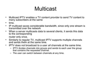 Multicast
• Multicast IPTV enables a TV content provider to send TV content to
many subscribers at the same
• time.
• IP multicast saves considerable bandwidth, since only one stream is
transmitted over the network
• When a server multicasts data to several clients, it sends this data
to the corresponding
router only once.
• Similarly to regular TV, multicast IPTV supports multiple channels
and sends them at the same time.
• IPTV does not broadcast to a user all channels at the same time.
– IPTV divides channels into groups and sends to each user the group
that contains the requested channel.
– The user can switch between channels at any time.
 
