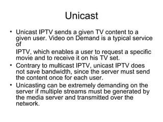 Unicast
• Unicast IPTV sends a given TV content to a
given user. Video on Demand is a typical service
of
IPTV, which enables a user to request a specific
movie and to receive it on his TV set.
• Contrary to multicast IPTV, unicast IPTV does
not save bandwidth, since the server must send
the content once for each user.
• Unicasting can be extremely demanding on the
server if multiple streams must be generated by
the media server and transmitted over the
network.
 