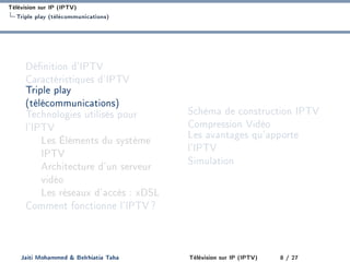Télévision sur IP (IPTV)
Triple play (télécommunications)
Dénition d'IPTV
Caractéristiques d'IPTV
Triple play
(télécommunications)
Technologies utilisés pour
l'IPTV
Les Éléments du système
IPTV
Architecture d'un serveur
vidéo
Les réseaux d'accès : xDSL
Comment fonctionne l'IPTV?
Schéma de construction IPTV
Compression Vidéo
Les avantages qu'apporte
l'IPTV
Simulation
Jaiti Mohammed  Belrhiatia Taha Télévision sur IP (IPTV) 8 / 27
 